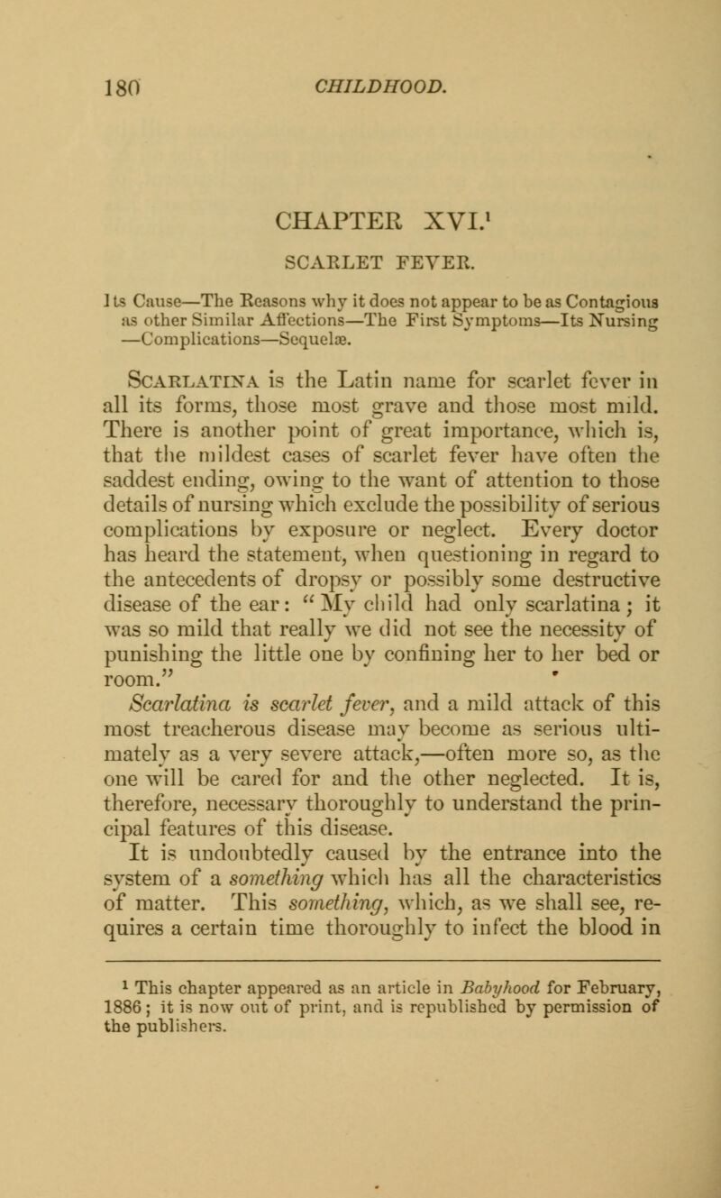 CHAPTER XVI.1 SCARLET FEVER. I ts Cause—The Reasons why it does not appear to be as Contagious aa ether Similar Affections—The First Symptoms—Its Nursing —Complications—Sequelae. Scarlatina is the Latin name for scarlet fever in all its forms, those most grave and those most mild. There is another point of great importance, which is, that the mildest cases of scarlet fever have often the saddest ending, owing to the want of attention to those details of nursing which exclude the possibility of serious complications by exposure or neglect. Every doctor has heard the statement, when questioning in regard to the antecedents of dropsy or possibly some destructive disease of the ear:  My child had only scarlatina ; it was so mild that really we did not see the necessity of punishing the little one by confining her to her bed or room. Scarlatina is scarlet fever, and a mild attack of this most treacherous disease may become as serious ulti- mately as a very severe attack,—often more so, as the one will be cared for and the other neglected. It is, therefore, necessary thoroughly to understand the prin- cipal features of this disease. It is undoubtedly caused by the entrance into the system of a something which has all the characteristics of matter. This something, which, as we shall see, re- quires a certain time thoroughly to infect the blood in 1 This chapter appeared as an article in Babyhood for February, 1886; it is now out of print, and is republished by permission of the publishers.