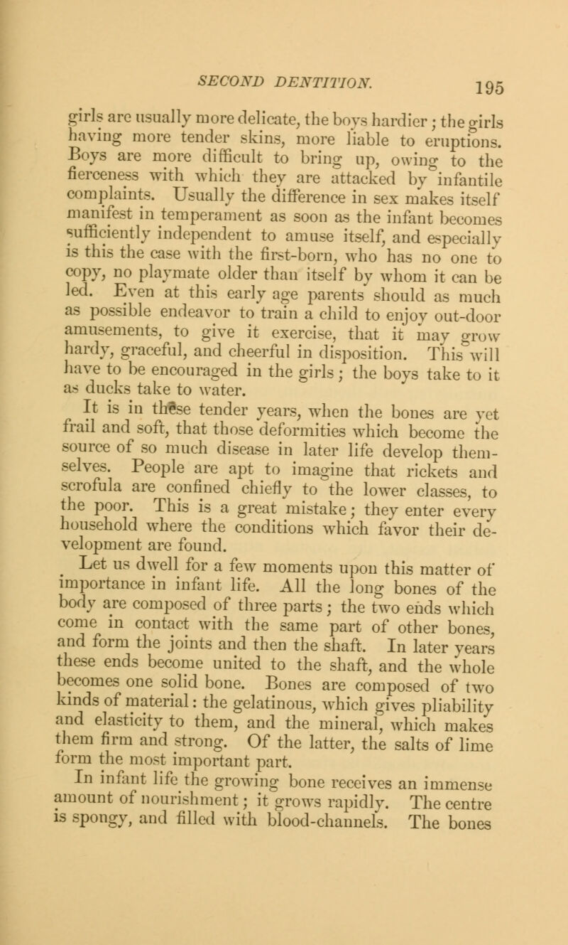 girls are usually more delicate, the boys hardier; the girls having more tender skins, more liable to eruptions. Boys are more difficult to bring up, owing to the fierceness with which they are attacked by infantile complaints. Usually the difference in sex makes itself manifest in temperament as soon as the infant becomes sufficiently independent to amuse itself, and especially is this the case with the first-born, who has no one to copy, no playmate older than itself by whom it can be led. Even at this early age parents should as much as possible endeavor to train a child to enjoy out-door amusements, to give it exercise, that it may grow hardy, graceful, and cheerful in disposition. This will have to be encouraged in the girls; the boys take to it as ducks take to water. It is in thSse tender years, when the bones are yet frail and soft, that those deformities which become the source of so much disease in later life develop them- selves. People are apt to imagine that rickets and scrofula are confined chiefly to the lower classes, to the poor. This is a great mistake; they enter every household where the conditions which favor their de- velopment are found. Let us dwell for a few moments upon this matter of importance in infant life. All the long bones of the body are composed of three parts; the two ends which come in contact with the same part of other bones, and form the joints and then the shaft, In later years these ends become united to the shaft, and the whole becomes one solid bone. Bones are composed of two kinds of material: the gelatinous, which gives pliability and elasticity to them, and the mineral, which makes them firm and strong. Of the latter, the salts of lime form the most important part. In infant life the growing bone receives an immense amount of nourishment; it grows rapidly. The centre is spongy, and filled with blood-channels. The bones