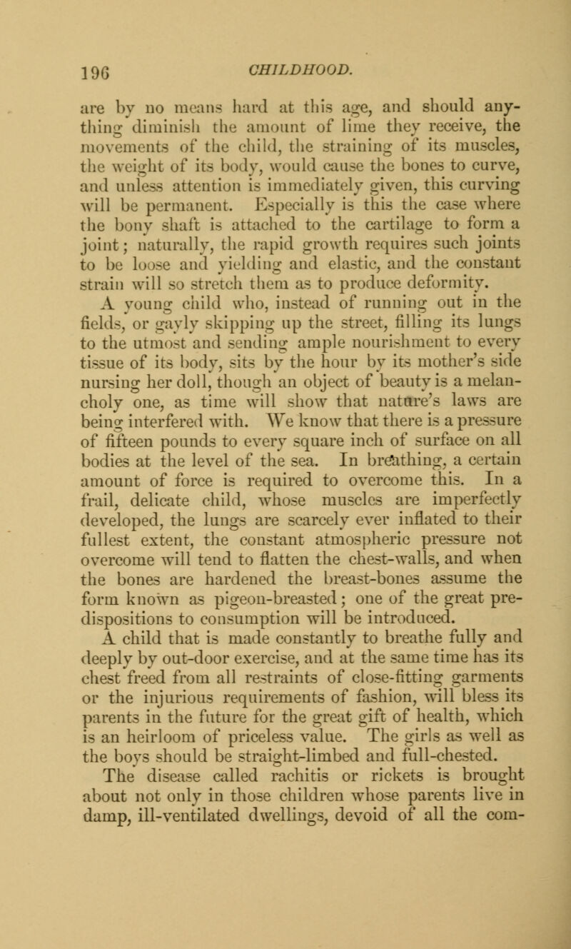 are by no mean- hard at this age, and should any- thing diminish the amount of lime they receive, the movements of the child, the straining of its muscles, the weight of its body, would cause the bones to curve, and unless attention is immediately given, this curving will be permanent. Especially is this the case where the bony shaft is attached to the cartilage to form a joint; naturally, the rapid growth requires such joints to be loose and yielding and elastic, and the constant strain will so stretch them as to produce deformity. A young child who, instead of running out in the fields, or gayly skipping up the street, filling its lungs to the utmost and sending ample nourishment to every tissue of its body, sits by the hour by its mother's side nursing her doll, though an object of beauty is a melan- choly one, as time will show that nature's laws are being interfered with. We know that there is a pressure of fifteen pounds to every square inch of surface on all bodies at the level of the sea. In breathing, a certain amount of force is required to overcome this. In a frail, delicate child, whose muscles are imperfectly developed, the lungs are scarcely ever inflated to their fullest extent, the constant atmospheric pressure not overcome will tend to flatten the chest-walls, and when the bones are hardened the breast-bones assume the form known as pigeon-breasted; one of the great pre- dispositions to consumption will be introduced. A child that is made constantly to breathe fully and deeply by out-door exercise, and at the same time has its chest freed from all restraints of close-fitting garments or the injurious requirements of fashion, will bless its parents in the future for the great gift of health, which is an heirloom of priceless value. The girls as well as the boys should be straight-limbed and full-chested. The disease called rachitis or rickets is brought about not only in those children whose parents live in damp, ill-ventilated dwellings, devoid of all the com-