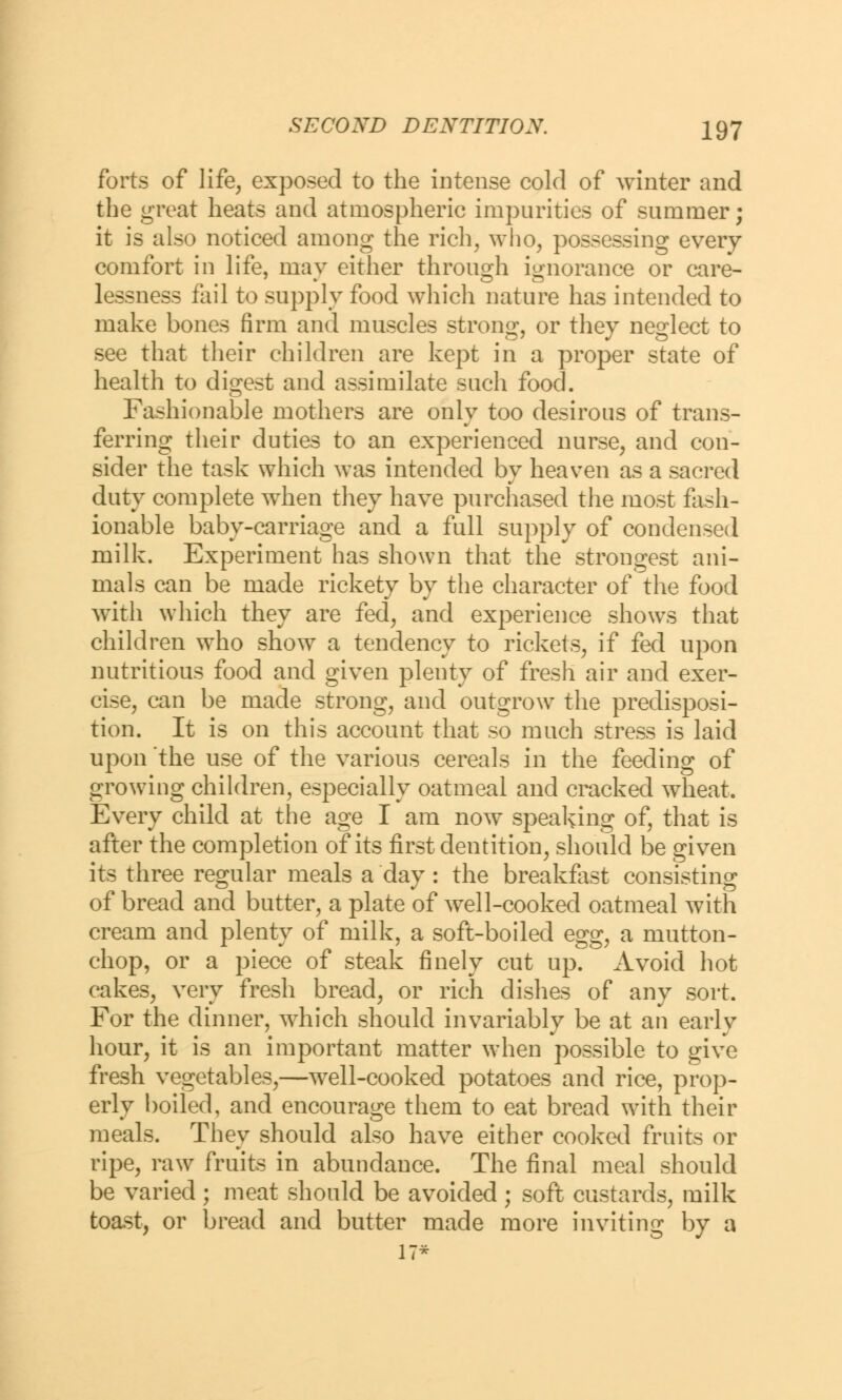 forts of life, exposed to the intense cold of winter and the great heats and atmospheric impurities of summer; it is also noticed among the rich, who, possessing every comfort in life, may either through ignorance or care- lessness fail to supply food which nature has intended to make bones firm and muscles strong, or they neglect to see that their children are kept in a proper state of health to digest and assimilate such food. Fashionable mothers are only too desirous of trans- ferring their duties to an experienced nurse, and con- sider the task which was intended by heaven as a sacred duty complete when they have purchased the most fash- ionable baby-carriage and a full supply of condensed milk. Experiment has shown that the strongest ani- mals can be made rickety by the character of the food with which they are fed, and experience shows that children who show a tendency to rickets, if fed upon nutritious food and given plenty of fresh air and exer- cise, can be made strong, and outgrow the predisposi- tion. It is on this account that so much stress is laid upon the use of the various cereals in the feeding of growing children, especially oatmeal and cracked wheat. Every child at the age I am now speaking of, that is after the completion of its first dentition, should be given its three regular meals a day: the breakfast consisting of bread and butter, a plate of well-cooked oatmeal with cream and plenty of milk, a soft-boiled egg, a mutton- chop, or a piece of steak finely cut up. Avoid hot cakes, very fresh bread, or rich dishes of any sort. For the dinner, which should invariably be at an early hour, it is an important matter when possible to give fresh vegetables,—well-cooked potatoes and rice, prop- erly boiled, and encourage them to eat bread with their meals. They should also have either cooked fruits or ripe, raw fruits in abundance. The final meal should be varied ; meat should be avoided ; soft custards, milk toast, or bread and butter made more inviting by a 17*