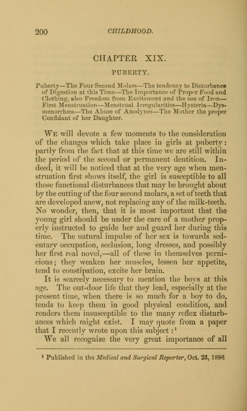 CHAPTER XIX. PUBERTY. Puberty—The Four Second Molars—The tendency to Disturbance of Digestion at this Time—The Importance of Proper Food and Clothing, also Freedom from Excitement and the use of Iron— First Menstruation—Menstrual Irregularities—Hysteria—Dys- menorrhea—The Abuse of Anodynes—The Mother the proper Confidant of her Daughter. We will devote a few moments to the consideration of the changes which take place in girls at puberty : partly from the fact that at this time we are still within the period of the second or permanent dentition. In- deed, it will be noticed that at the very age when men- struation first shows itself, the girl is susceptible to all those functional disturbances that may be brought about by the cutting of the four second molars, a set of teeth that are developed anew, not replacing any of the milk-teeth. No wonder, then, that it is most important that the young girl should be under the care of a mother prop- erly instructed to guide her and guard her during this time. The natural impulse of her sex is towards sed- entary occupation, seclusion, long dresses, and possibly her first real novel,—all of these in themselves perni- cious; they weaken her muscles, lessen her appetite, tend to constipation, excite her brain. It is scarcely necessary to mention the boys at this age. The out-door life that they lead, especially at the present time, when there is so much for a boy to do, tends to keep them in good physical condition, and renders them insusceptible to the many reflex disturb- ances which might exist. I may quote from a paper that I recently wrote upon this subject r1 AVe all recognize the very great importance of all 1 Published in the Medical and Surgical Reporter, Oct. 23, 1886