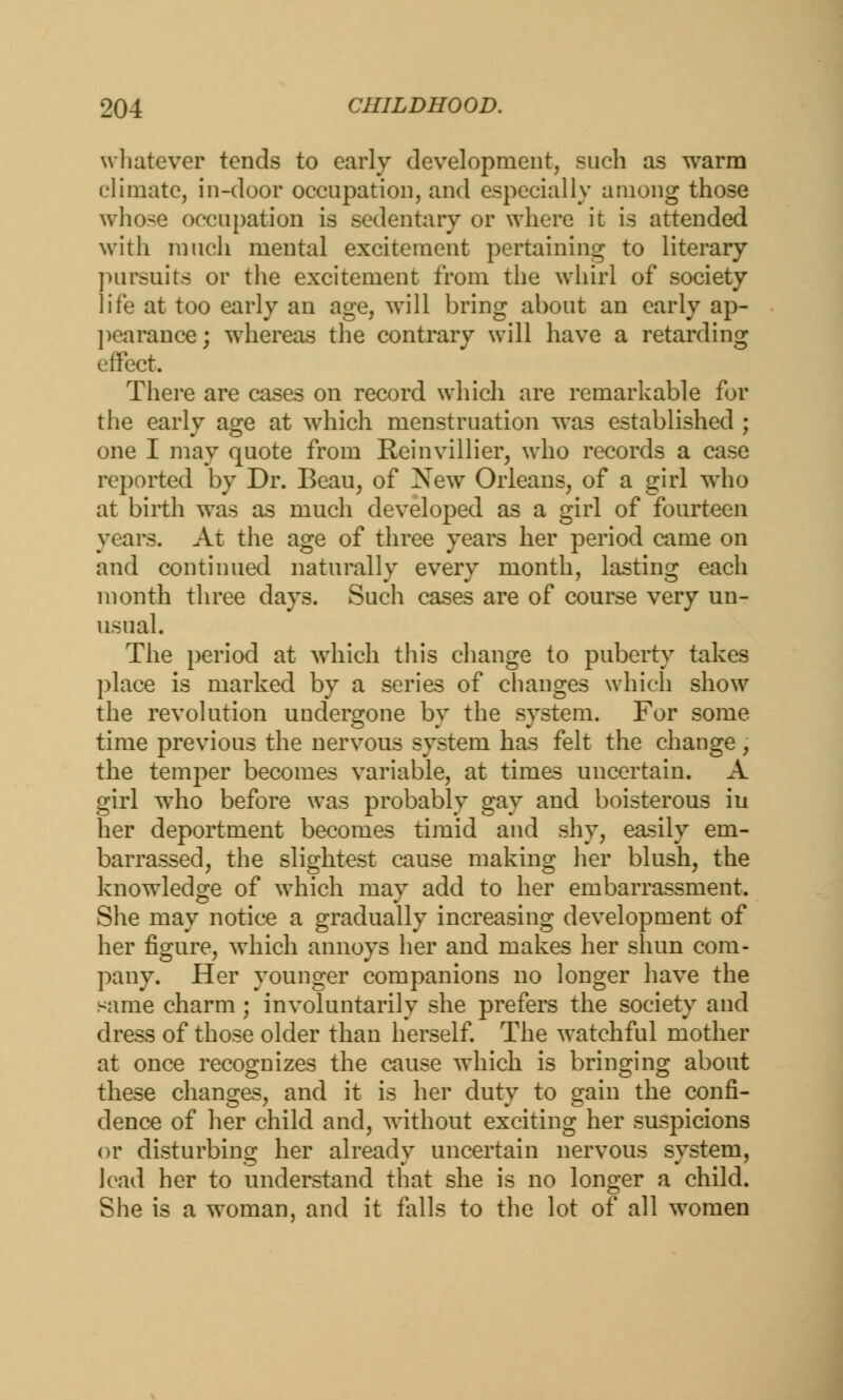 whatever tends to early development, such as warm climate, in-door occupation, and especially among those whose occupation is sedentary or where it is attended with much mental excitement pertaining to literary pursuits or the excitement from the whirl of society life at too early an age, will bring about an early ap- pearance ; whereas the contrary will have a retarding effect. There are cases on record which are remarkable for the early age at which menstruation was established ; one I may quote from Reinvillier, who records a case reported by Dr. Beau, of New Orleans, of a girl who at birth was as much developed as a girl of fourteen years. At the age of three years her period came on and continued naturally every month, lasting each month three days. Such cases are of course very un- usual. The period at which this change to puberty takes place is marked by a series of changes which show the revolution undergone by the system. For some time previous the nervous system has felt the change, the temper becomes variable, at times uncertain. A girl who before was probably gay and boisterous iu her deportment becomes timid and shy, easily em- barrassed, the slightest cause making her blush, the knowledge of which may add to her embarrassment. She may notice a gradually increasing development of her figure, which annoys her and makes her shun com- pany. Her younger companions no longer have the same charm; involuntarily she prefers the society and dress of those older than herself. The watchful mother at once recognizes the cause which is bringing about these changes, and it is her duty to gain the confi- dence of her child and, without exciting her suspicions or disturbing her already uncertain nervous system, load her to understand that she is no longer a child. She is a woman, and it falls to the lot of all women