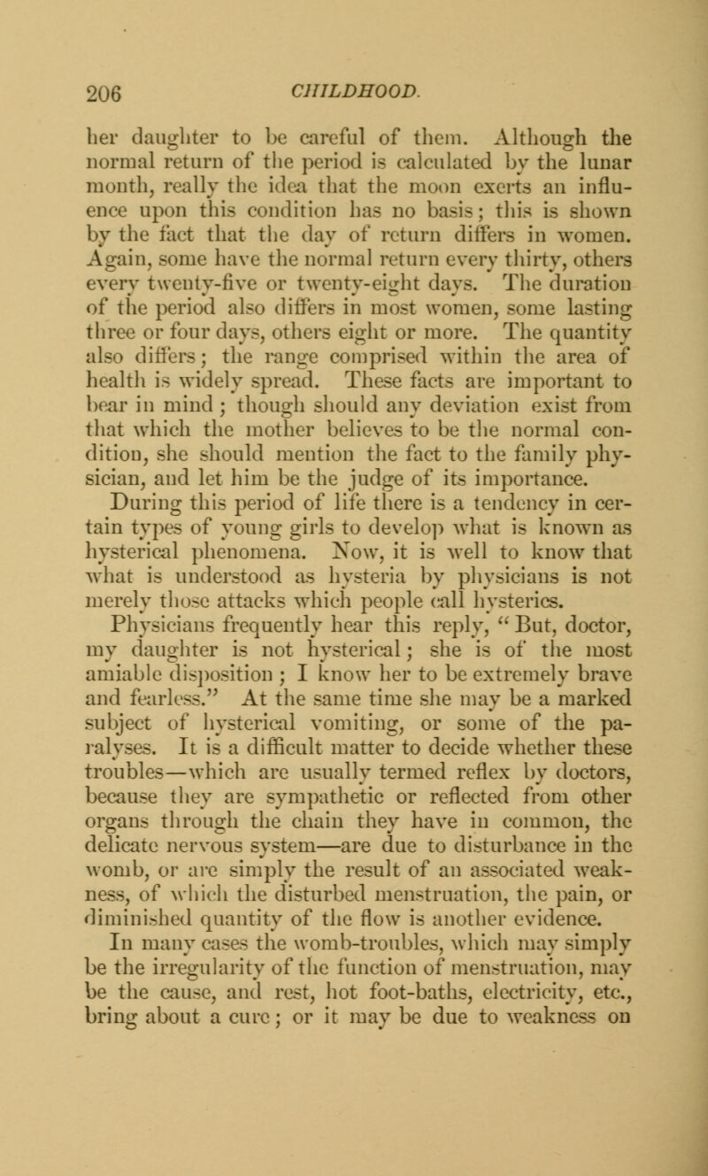her daughter to be careful of them. Although the normal return of the period is calculated by the lunar month, really the idea that the moon exerts an influ- ence upon this condition has no basis; this is shown by the fact that the day of return differs in women. Again, some have the normal return every thirty, others every twenty-five or twenty-eight days. The duration of the period also differs in most women, some lasting three or four days, others eight or more. The quantity also differs; the range comprised within the area of health is widely spread. These facts are important to bear in mind ; though should any deviation exist from that which the mother believes to be the normal con- dition, she should mention the fact to the family phy- sician, and let him be the judge of its importance. During this period of life there is a tendency in cer- tain types of young girls to develop what is known as hysterical phenomena. Now, it is well to know that what is understood as hysteria by physicians is not merely those attacks which people c^all hysterics. Physicians frequently hear this reply,  But, doctor, my daughter is not hysterical; she is of the most amiable disposition ; I know her to be extremely brave and fearless. At the same time she may be a marked subject of hysterical vomiting, or some of the pa- ralyses. It is a difficult matter to decide whether these troubles—which are usually termed reflex by doctors, because they are sympathetic or reflected from other organs through the chain they have in common, the delicate nervous system—are due to disturbance in the womb, or are simply the result of an associated weak- ness, of which the disturbed menstruation, the pain, or diminished quantity of the flow is another evidence. In many cases the womb-troubles, which may simply be the irregularity of the function of menstruation, may be the cause, and rest, hot foot-baths, electricity, etc., bring about a cure; or it may be due to weakness on