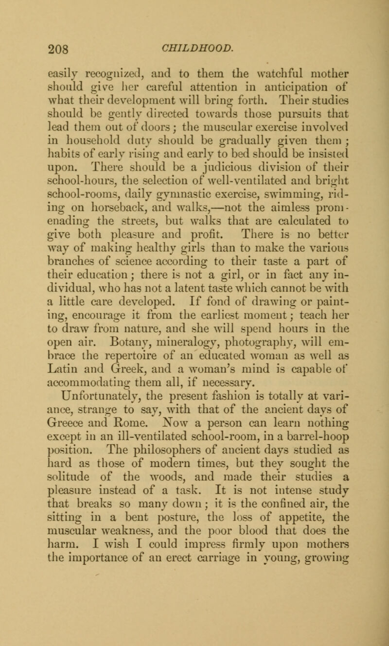 easily recognized, and to them the watchful mother should give her careful attention in anticipation of what their development will bring forth. Their studies should be gently directed towards those pursuits that lead them out of doors; the muscular exercise involved in household duty should be gradually given them ; habits of early rising and early to bed should be insisted upon. There should be a judicious division of their school-hours, the selection of well-ventilated and bright school-rooms, daily gymnastic exercise, swimming, rid- ing on horseback, and walks,—not the aimless prom- enading the streets, but walks that are calculated to give both pleasure and profit. There is no better way of making healthy girls than to make the various branches of science according to their taste a part of their education; there is not a girl, or in fact any in- dividual, who has not a latent taste which cannot be with a little care developed. If fond of drawing or paint- ing, encourage it from the earliest moment; teach her to draw from nature, and she will spend hours in the open air. Botany, mineralogy, photography, will em- brace the repertoire of an educated woman as well as Latin and Greek, and a woman's mind is capable of accommodating them all, if necessary. Unfortunately, the present fashion is totally at vari- ance, strange to say, with that of the ancient days of Greece and Rome. Xow a person can learn nothing except in an ill-ventilated school-room, in a barrel-hoop position. The philosophers of ancient days studied as hard as those of modern times, but they sought the solitude of the woods, and made their studies a pleasure instead of a task. It is not intense study that breaks so many down; it is the confined air, the sitting in a bent posture, the loss of appetite, the muscular weakness, and the poor blood that does the harm. I wish I could impress firmly upon mothers the importance of an erect carriage in young, growing