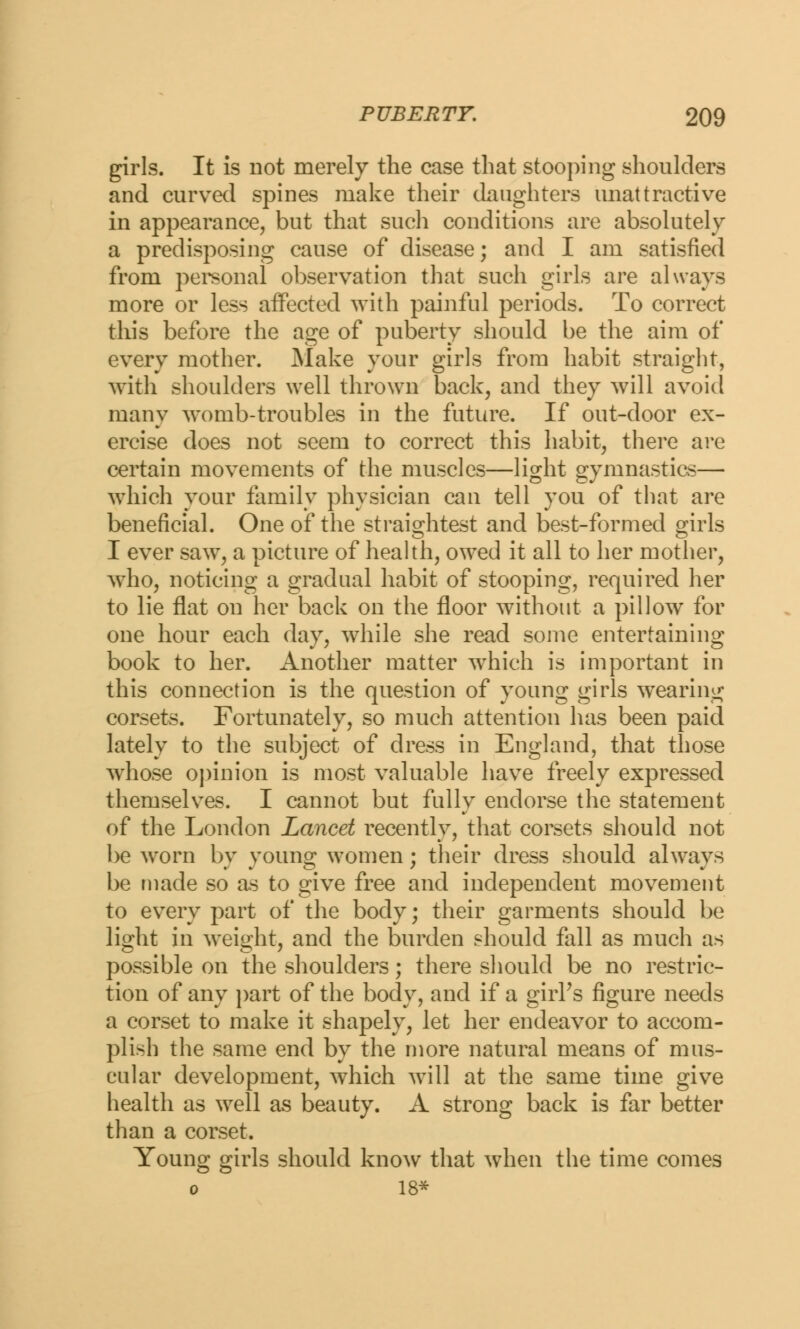 girls. It is not merely the case that stooping shoulders and curved spines make their daughters unattractive in appearance, but that such conditions are absolutely a predisposing cause of disease; and I am satisfied from personal observation that such girls are always more or less affected with painful periods. To correct this before the age of puberty should be the aim of every mother. Make your girls from habit straight, with shoulders well thrown back, and they will avoid many womb-troubles in the future. If out-door ex- ercise does not seem to correct this habit, there are certain movements of the muscles—light gymnastics— which your family physician can tell you of that are beneficial. One of the straightest and best-formed girls I ever saw, a picture of health, owed it all to her mother, who, noticing a gradual habit of stooping, required her to lie flat on her back on the floor without a pillow for one hour each day, while she read some entertaining book to her. Another matter which is important in this connection is the question of young girls wearing corsets. Fortunately, so much attention has been paid lately to the subject of dress in England, that those whose opinion is most valuable have freely expressed themselves. I cannot but fully endorse the statement of the London Lancet recently, that corsets should not be worn by young women; their dress should always be made so as to give free and independent movement to every part of the body; their garments should be light in weight, and the burden should fall as much as possible on the shoulders; there should be no restric- tion of any part of the body, and if a girPs figure needs a corset to make it shapely, let her endeavor to accom- plish the same end by the more natural means of mus- cular development, which will at the same time give health as well as beauty. A strong back is far better than a corset. Young girls should know that when the time comes o 18*