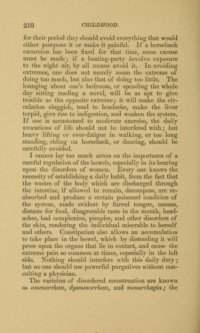 for their period they should avoid everything that would either postpone it or make it painful. If a horseback excursion has been fixed for that time, some excuse must be made; if a boating-party involve exposure to the night air, by all means avoid it. In avoiding extremes, one does not merely mean the extreme of doing too much, but also that of doing too little. The lounging about one's bedroom, or spending the whole day sitting reading a novel, will be as apt to give trouble as the opposite extreme; it will make the cir- culation sluggish, tend to headache, make the liver torpid, give rise to indigestion, and weaken the system. If one is accustomed to moderate exercise, the daily avocations of life should not be interfered with; but heavv lifting or over-fatigue in walking, or too long; standing, riding on horseback, or dancing, should be carefully avoided. I cannot lay too much stress on the importance of a careful regulation of the bowels, especially in its bearing upon the disorders of women. Every one knows the necessity of establishing a daily habit, from the fact that the wastes of the body which are discharged through the intestine, if allowed to remain, decompose, are re- absorbed and produce a certain poisoned condition of the system, made evident by furred tongue, nausea, distaste for food, disagreeable taste in the mouth, head- aches, bad complexion, pimples, and other disorders of the skin, rendering the individual miserable to herself and others. Constipation also allows an accumulation to take place in the bowel, which by distending it will press upon the organs that lie in contact, and cause the extreme pain so common at times, especially in the left side. Nothing should interfere with this daily duty; but no one should use powerful purgatives without con- sulting a physician. The varieties of disordered menstruation are known as amenorrhcea, dysmenorrhcea, and menorrhagia; the