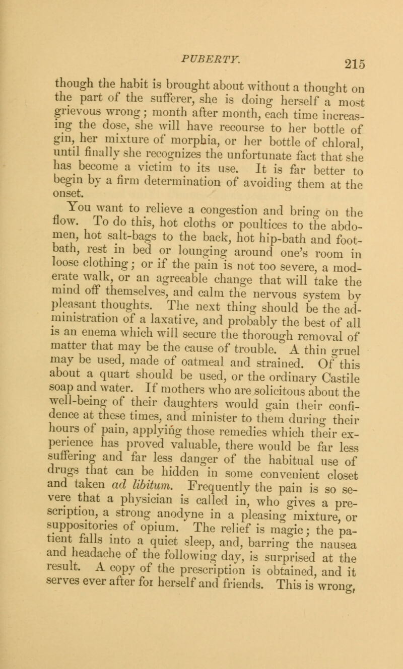 though the habit is brought about without a thought on the part of the sufferer, she is doing herself a most grievous wrong; month after month, each time increas- ing the dose, she will have recourse to her bottle of gin, her mixture of morphia, or her bottle of chloral, until finally she recognizes the unfortunate fact that she has become a victim to its use. It is far better to begin by a firm determination of avoiding them at the onset. You want to relieve a congestion and bring on the flow. To do this, hot cloths or poultices to the abdo- men, hot salt-bags to the back, hot hip-bath and foot- bath, rest m bed or lounging around one's room in loose clothing; or if the pain is not too severe, a mod- erate walk, or an agreeable change that will take the mind off themselves, and calm the nervous system by pleasant thoughts. The next thing should be the ad- ministration of a laxative, and probably the best of all is an enema which will secure the thorough removal of matter that may be the cause of trouble. A thin oTUel may be used, made of oatmeal and strained. Of*this about a quart should be used, or the ordinary Castile soap and water. If mothers who are solicitous about the well-being of their daughters would gain their confi- dence at these times, and minister to them during their hours of pain, applying those remedies which their ex- perience has proved valuable, there would be far less suffering and far less danger of the habitual use of drugs that can be hidden in some convenient closet and taken ad libitum. Frequently the pain is so se- vere that a physician is called in, who gives a pre- scription, a strong anodyne in a pleasing mixture, or suppositories of opium. The relief is magic; the pa- tient falls into a quiet sleep, and, barring the nausea and headache of the following day, is surprised at the result. A copy of the prescription is obtained, and it serves ever after foi herself and friends. This is wrono-