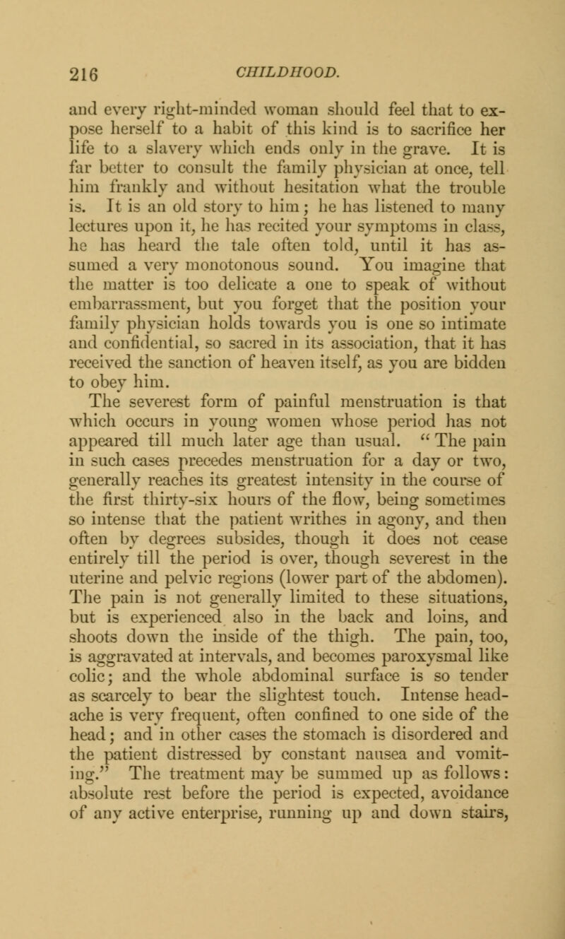 and every right-minded woman should feel that to ex- pose herself to a habit of this kind is to sacrifice her life to a slavery which ends only in the grave. It is far better to consult the family physician at once, tell him frankly and without hesitation what the trouble is. It is an old story to him; he has listened to many lectures upon it, he has recited your symptoms in class, he has heard the tale often told, until it has sumed a very monotonous sound. You imagine that the matter is too delicate a one to speak of without embarrassment, but you forget that the position your family physician holds towards you is one so intimate and confidential, so sacred in its association, that it has received the sanction of heaven itself, as you are bidden to obey him. The severest form of painful menstruation is that which occurs in young women whose period has not appeared till much later age than usual.  The pain in such cases precedes menstruation for a day or two, generally reaches its greatest intensity in the course of the first thirty-six hours of the flow, being sometimes so intense that the patient wrrithes in agony, and then often by degrees subsides, though it does not cease entirely till the period is over, though severest in the uterine and pelvic regions (lower part of the abdomen). The pain is not generally limited to these situations, but is experienced also in the back and loins, and shoots down the inside of the thigh. The pain, too, is aggravated at intervals, and becomes paroxysmal like colic; and the wThole abdominal surface is so tender as scarcely to bear the slightest touch. Intense head- ache is very frequent, often confined to one side of the head; and in other cases the stomach is disordered and the patient distressed by constant nausea and vomit- ing. The treatment may be summed up as follows: absolute rest before the period is expected, avoidance of any active enterprise, running up and down stairs,