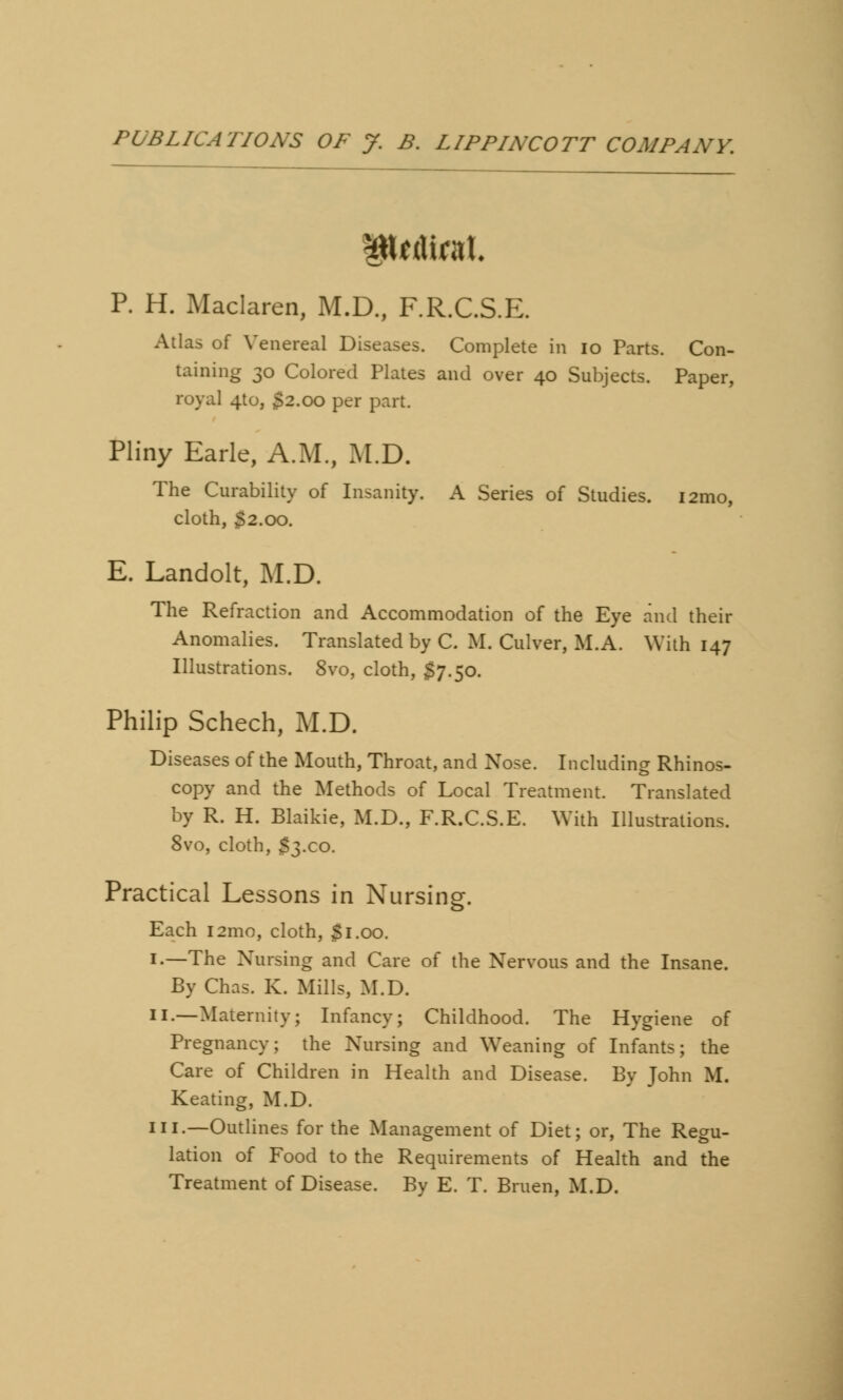 P. H. Maclaren, M.D., F.R.C.S.E. Atlas of Venereal Diseases. Complete in io Parts. Con- taining 30 Colored Plates and over 40 Subjects. Paper, royal 410, $2.00 per part. Pliny Earle, A.M., M.D. The Curability of Insanity. A Series of Studies. i2mo, cloth, 52.00. E. Landolt, M.D. The Refraction and Accommodation of the Eye and their Anomalies. Translated by C. M. Culver, M.A. With 147 Illustrations. 8vo, cloth, $7.50. Philip Schech, M.D. Diseases of the Mouth, Throat, and Nose. Including Rhinos- copy and the Methods of Local Treatment. Translated by R. H. Blaikie, M.D., F.R.C.S.E. With Illustrations. 8vo, cloth, $3x0. Practical Lessons in Nursing. Each 121110, cloth, Si.00. 1.—The Nursing and Care of the Nervous and the Insane. By Chas. K. Mills, M.D. 11.—Maternity; Infancy; Childhood. The Hygiene of Pregnancy; the Nursing and Weaning of Infants; the Care of Children in Health and Disease. By John M. Keating, M.D. in.—Outlines for the Management of Diet; or, The Regu- lation of Food to the Requirements of Health and the Treatment of Disease. By E. T. Bruen, M.D.