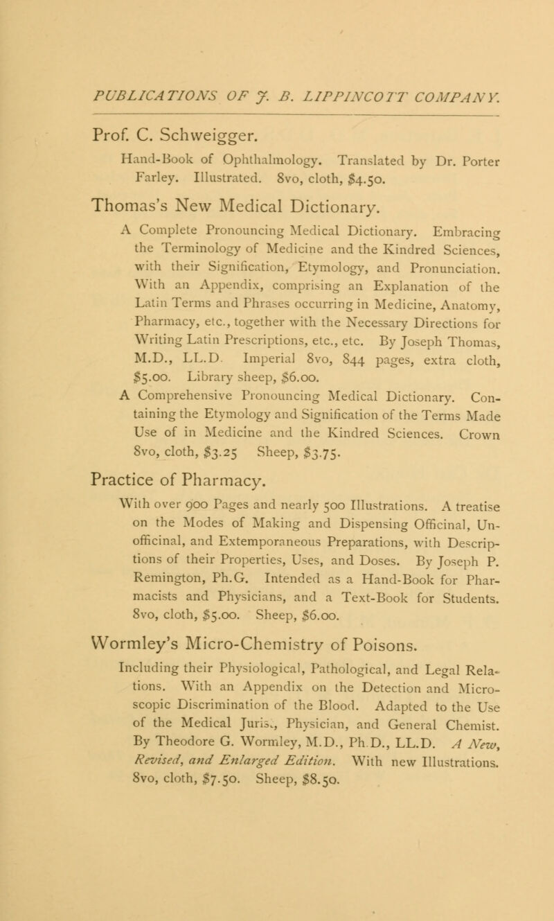 Prof. C. Schweigger. Hand-Book of Ophthalmology. Translated by Dr. Porter Farley. Illustrated. 8vo, cloth, $4.50. Thomas's New Medical Dictionary. A Complete Pronouncing Medical Dictionary. Embracing the Terminology of Medicine and the Kindred Sciences, with their Signification, Etymology, and Pronunciation. With an Appendix, comprising an Explanation of the Latin Terms and Phrases occurring in Medicine, Anatomy, Pharmacy, etc., together with the Necessary Directions for Writing Latin Prescriptions, etc., etc. By Joseph Thomas, M.D., LL.D. Imperial 8vo, 844 pages, extra cloth, S5.00. Library sheep, $6.00. A Comprehensive Pronouncing Medical Dictionary. Con- taining the Etymology and Signification of the Terms Made Use of in Medicine and the Kindred Sciences. Crown 8vo, cloth, #3.25 Sheep, £3.75. Practice of Pharmacy. With over 900 Pages and nearly 500 Illustrations. A treatise on the Modes of Making and Dispensing Officinal, Un- officinal, and Extemporaneous Preparations, with Descrip- tions of their Properties, Uses, and Doses. By Joseph P. Remington, Ph.G. Intended as a Hand-Book for Phar- macists and Physicians, and a Text-Book for Students. 8vo, cloth, $5.00. Sheep, $6.00. Wormley's Micro-Chemistry of Poisons. Including their Physiological, Pathological, and Legal Rela- tions. With an Appendix on the Detection and Micro- scopic Discrimination of the Blood. Adapted to the Use of the Medical Juris., Physician, and General Chemist. By Theodore G. Wormiey, M.D., Ph.D., LL.D. A New, Revised, and Enlarged Edition. With new Illustrations. 8vo, cloth, $7.50. Sheep, $8.50.