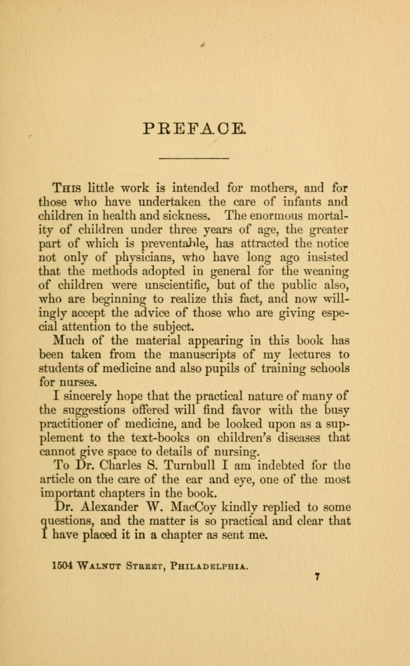 PKEFAOE. This little work is intended for mothers, and for those who have undertaken the care of infants and children in health and sickness. The enormous mortal- ity of children under three years of age, the greater part of which is preventable, has attracted the notice not only of physicians, who have long ago insisted that the methods adopted in general for the weaning of children were unscientific, but of the public also, who are beginning to realize this fact, and now will- ingly accept the advice of those who are giving espe- cial attention to the subject. Much of the material appearing in this book has been taken from the manuscripts of my lectures to students of medicine and also pupils of training schools for nurses. I sincerely hope that the practical nature of many of the suggestions offered will find favor with the busy practitioner of medicine, and be looked upon as a sup- plement to the text-books on children's diseases that cannot give space to details of nursing. To Dr. Charles S. Turnbull I am indebted for the article on the care of the ear and eye, one of the most important chapters in the book. Dr. Alexander W. MacCoy kindly replied to some questions, and the matter is so practical and clear that I have placed it in a chapter as sent me. 1504 Walnut Street, Philadelphia.