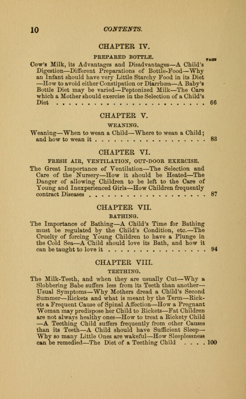 CHAPTER TV. PREPARED BOTTLE. F4OT Cow's Milk, its Advantages and Disadvantages—A Child's Digestion—Different Preparations of Bottle-Food—Why an Infant should have very Little Starchy Food in its Diet —How to avoid either Constipation or Diarrhoea—A Baby's Bottle Diet may be varied—Peptonized Milk—The Care which a Mother should exercise in the Selection of a Child's Diet 66 CHAPTER V. weaning. Weaning—When to wean a Child—Where to wean a Child; and how to wean it 83 CHAPTER VI. FRESH AIR, VENTILATION, OUT-DOOR EXERCISE. The Great Importance of Ventilation—The Selection and Care of the Nursery—How it should be Heated—The Danger of allowing Children to be left to the Care of Young and Inexperienced Girls—How Children frequently contract Diseases 87 CHAPTER VII. BATHING. The Importance of Bathing—A Child's Time for Bathing must be regulated by the Child's Condition, etc.—The Cruelty of forcing Young Children to have a Plunge in the Cold Sea—A Child should love its Bath, and how it can be taught to love it 94 CHAPTER VIII. TEETHING. The Milk-Teeth, and when they are usually Cut—Why a Slobbering Babe suffers less from its Teeth than another— Usual Symptoms—Why Mothers dread a Child's Second Summer—Rickets and what is meant by the Term—Rick- ets a Frequent Cause of Spinal Affection—How a Pregnant Woman may predispose her Child to Rickets—Fat Children are not always healthy ones—How to treat a Rickety Child —A Teething Child suffers frequently from other Causes than its Teeth—A Child should have Sufficient Sleep— Why so many Little Ones are wakeful—How Sleeplessness can be remedied—The Diet of a Teething Child .... 100