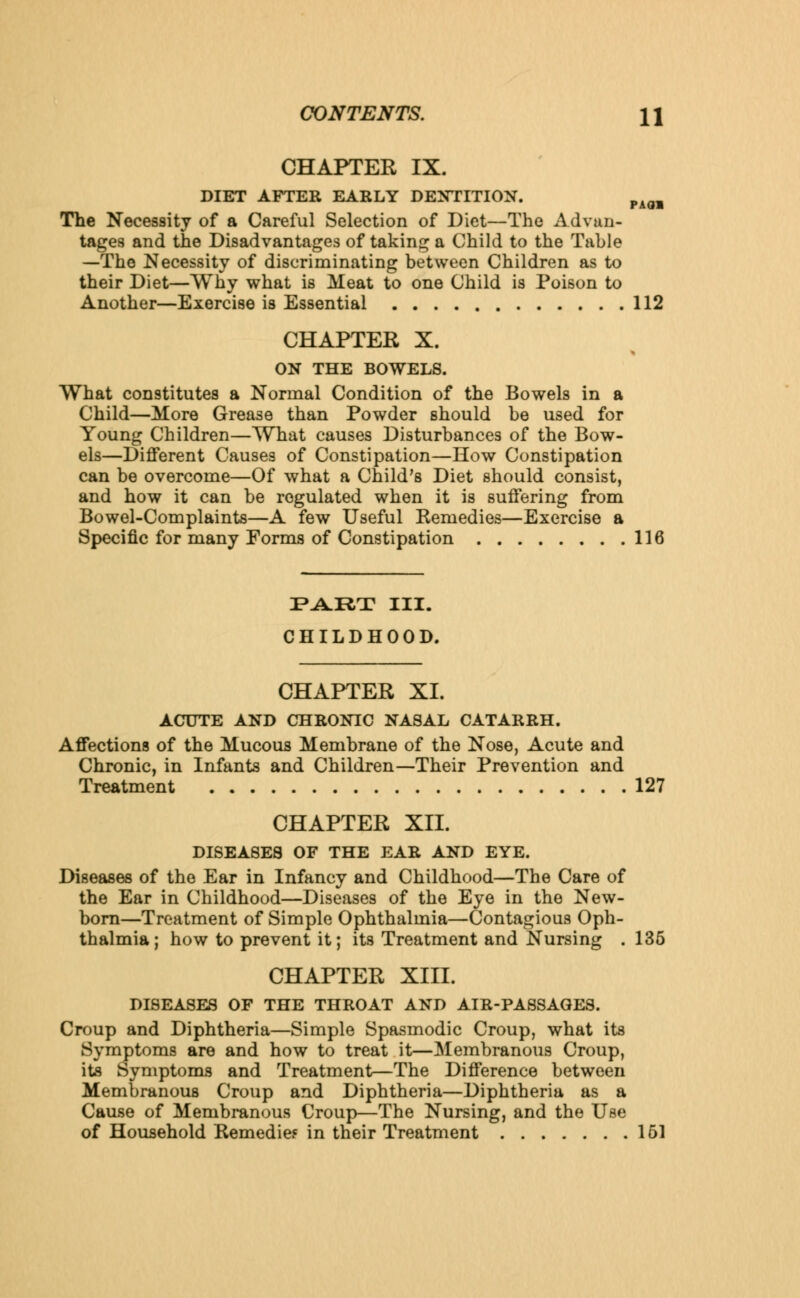CHAPTER IX. DIET AFTER EARLY DENTITION. mAmm The Necessity of a Careful Selection of Diet—The Advan- tages and the Disadvantages of taking a Child to the Table —The Necessity of discriminating between Children as to their Diet—Why what is Meat to one Child is Poison to Another—Exercise is Essential 112 CHAPTER X. ON THE BOWELS. What constitutes a Normal Condition of the Bowels in a Child—More Grease than Powder should be used for Young Children—What causes Disturbances of the Bow- els—Different Causes of Constipation—How Constipation can be overcome—Of what a Child's Diet should consist, and how it can be regulated when it is suffering from Bowel-Complaints—A few Useful Remedies—Exercise a Specific for many Forms of Constipation 116 PART III. CHILDHOOD. CHAPTER XL ACUTE AND CHRONIC NASAL CATARRH. Affections of the Mucous Membrane of the Nose, Acute and Chronic, in Infants and Children—Their Prevention and Treatment 127 CHAPTER XII. DISEASES OF THE EAR AND EYE. Diseases of the Ear in Infancy and Childhood—The Care of the Ear in Childhood—Diseases of the Eye in the New- born—Treatment of Simple Ophthalmia—Contagious Oph- thalmia ; how to prevent it; its Treatment and Nursing . 135 CHAPTER XIII. DISEASES OF THE THROAT AND AIR-PASSAGES. Croup and Diphtheria—Simple Spasmodic Croup, what its Symptoms are and how to treat it—Membranous Croup, its Symptoms and Treatment—The Difference between Membranous Croup and Diphtheria—Diphtheria as a Cause of Membranous Croup—The Nursing, and the Use of Household Remedies in their Treatment 161