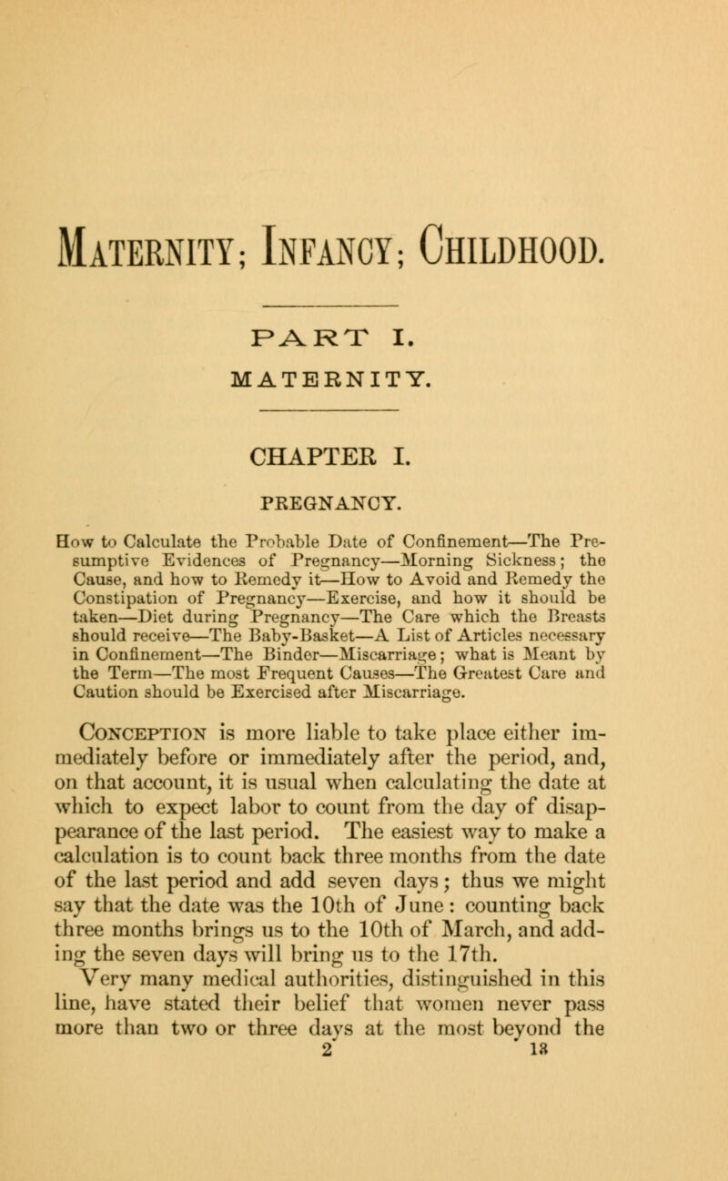 Maternity; Infancy; Childhood. PART I. MATERNITY. CHAPTER I. PREGNANCY. How to Calculate the Probable Date of Confinement—The Pre- sumptive Evidences of Pregnancy—Morning Sickness; the Cause, and how to Remedy it—How to Avoid and Remedy the Constipation of Pregnancy—Exercise, and how it should be taken—Diet during Pregnancy—The Care which the Breasts should receive—The Baby-Basket—A List of Articles necessary in Confinement—The Binder—Miscarriage; what is Meant by the Term—The most Frequent Causes—The Greatest Care and Caution should be Exercised after Miscarriage. Conception is more liable to take place either im- mediately before or immediately after the period, and, on that account, it is usual when calculating the date at which to expect labor to count from the day of disap- pearance of the last period. The easiest way to make a calculation is to count back three months from the date of the last period and add seven days; thus we might say that the date was the 10th of June: counting back three months brings us to the 10th of March, and add- ing the seven days will bring us to the 17th. Very many medical authorities, distinguished in this line, have stated their belief that women never pass more than two or three davs at the most beyond the 2 18