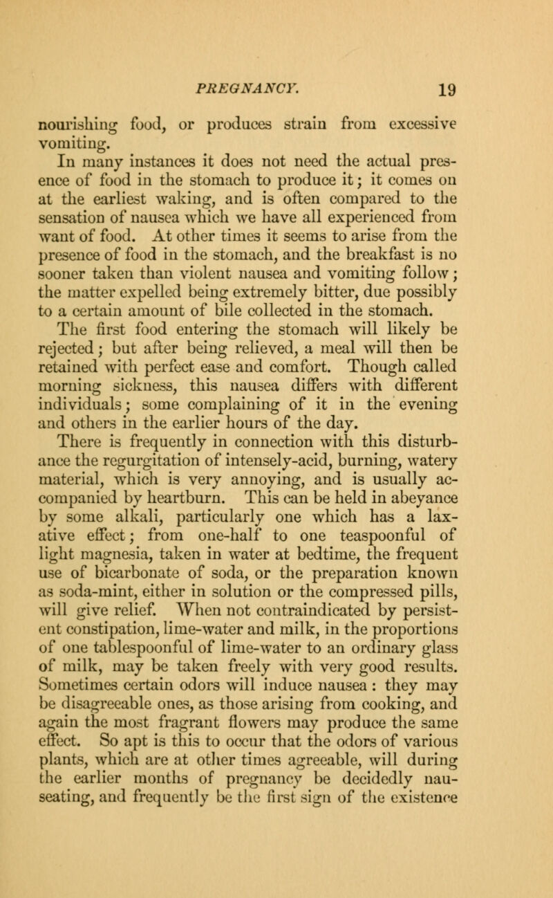 nourishing food, or produces strain from excessive vomiting. In many instances it does not need the actual pres- ence of food in the stomach to produce it; it comes on at the earliest waking, and is often compared to the sensation of nausea which we have all experienced from want of food. At other times it seems to arise from the presence of food in the stomach, and the breakfast is no sooner taken than violent nausea and vomiting follow; the matter expelled being extremely bitter, due possibly to a certain amount of bile collected in the stomach. The first food entering the stomach will likely be rejected; but after being relieved, a meal will then be retained with perfect ease and comfort. Though called morning sickness, this nausea differs with different individuals; some complaining of it in the evening and others in the earlier hours of the day. There is frequently in connection with this disturb- ance the regurgitation of intensely-acid, burning, watery material, wrhich is very annoying, and is usually ac- companied by heartburn. This can be held in abeyance by some alkali, particularly one which has a lax- ative effect; from one-half to one teaspoonful of light magnesia, taken in water at bedtime, the frequent use of bicarbonate of soda, or the preparation known as soda-mint, either in solution or the compressed pills, will give relief. When not contraindicated by persist- ent constipation, lime-water and milk, in the proportions of one tablespoonful of lime-water to an ordinary glass of milk, may be taken freely with very good results. Sometimes certain odors will induce nausea : they may be disagreeable ones, as those arising from cooking, and again the most fragrant flowers may produce the same effect. So apt is this to occur that the odors of various plants, which are at other times agreeable, will during the earlier months of pregnancy be decidedly nau- seating, and frequently be the first sign of the existence