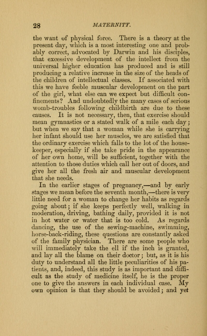 the want of physical force. There is a theory at the present day, which is a most interesting one and prob- ably correct, advocated by Darwin and his disciples, that excessive development of the intellect from the universal higher education has produced and is still producing a relative increase in the size of the heads of the children of intellectual classes. If associated with this we have feeble muscular development on the part of the girl, what else can we expect but difficult con- finements? And undoubtedly the many cases of serious womb-troubles following childbirth are due to these causes. It is not necessary, then, that exercise should mean gymnastics or a stated walk of a mile each day; but when we say that a woman while she is carrying her infant should use her muscles, we are satisfied that the ordinary exercise which falls to the lot of the house- keeper, especially if she take pride in the appearance of her own home, will be sufficient, together with the attention to those duties which call her out of doors, and give her all the fresh air and muscular development that she needs. In the earlier stages of pregnancy,—and by early stages we mean before the seventh month,—there is very little need for a woman to change her habits as regards going about; if she keeps perfectly well, walking in moderation, driving, bathing daily, provided it is not in hot water or water that is too cold. As regards dancing, the use of the sewing-machine, swimming, horse-back-riding, these questions are constantly asked of the family physician. There are some people wTho wall immediately take the ell if the inch is granted, and lay all the blame on their doctor; but, as it is his duty to understand all the little peculiarities of his pa- tients, and, indeed, this study is as important and diffi- cult as the study of medicine itself, he is the proper one to give the answers in each individual case. My own opinion is that they should be avoided; and yet