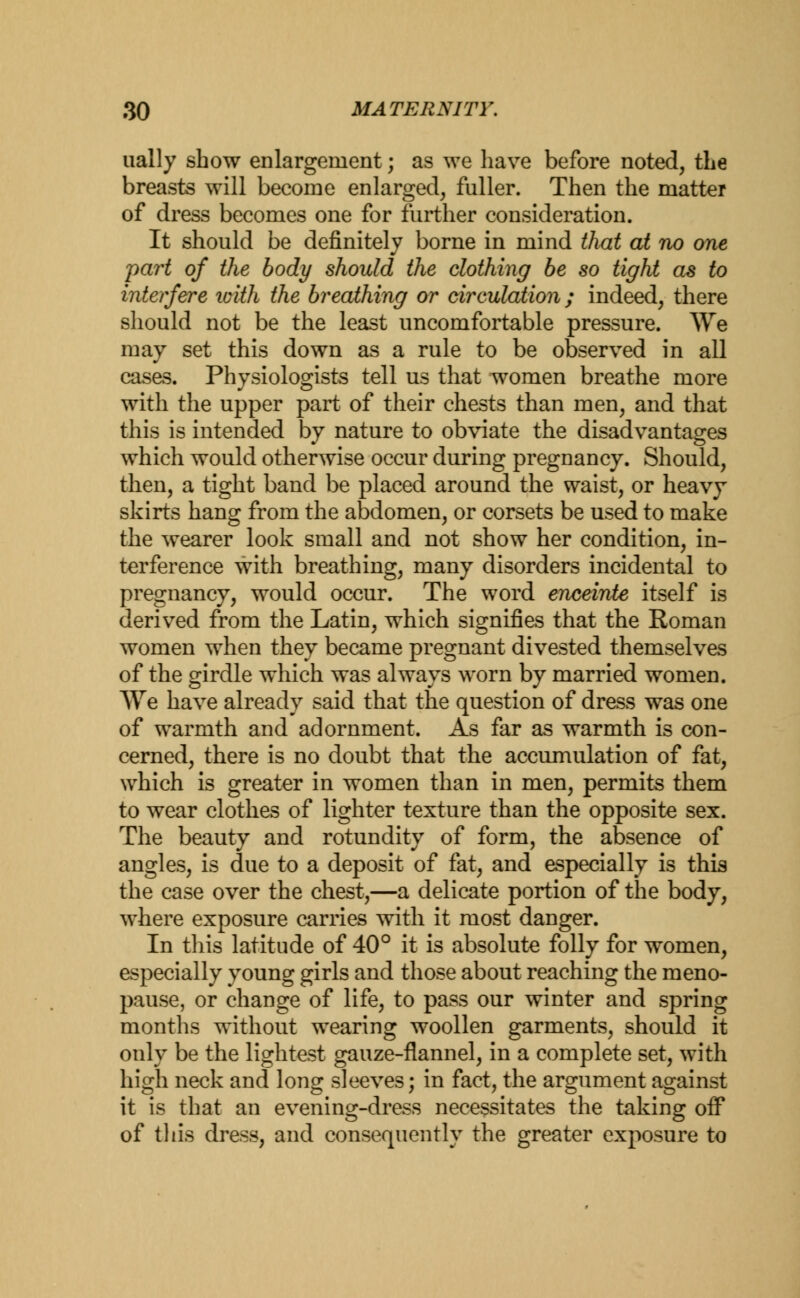 ually show enlargement; as we have before noted, the breasts will become enlarged, fuller. Then the matter of dress becomes one for further consideration. It should be definitely borne in mind that at no one part of the body should the clothing be so tight as to interfere loith the breathing or circulation ; indeed, there should not be the least uncomfortable pressure. We may set this down as a rule to be observed in all cases. Physiologists tell us that women breathe more with the upper part of their chests than men, and that this is intended by nature to obviate the disadvantages which would otherwise occur during pregnancy. Should, then, a tight band be placed around the waist, or heavy skirts hang from the abdomen, or corsets be used to make the wearer look small and not show her condition, in- terference with breathing, many disorders incidental to pregnancy, would occur. The word enceinte itself is derived from the Latin, which signifies that the Roman women when they became pregnant divested themselves of the girdle which was always worn by married women. We have already said that the question of dress was one of warmth and adornment. As far as warmth is con- cerned, there is no doubt that the accumulation of fat, which is greater in women than in men, permits them to wear clothes of lighter texture than the opposite sex. The beauty and rotundity of form, the absence of angles, is due to a deposit of fat, and especially is this the case over the chest,—a delicate portion of the body, where exposure carries with it most danger. In this latitude of 40° it is absolute folly for women, especially young girls and those about reaching the meno- pause, or change of life, to pass our winter and spring months without wearing woollen garments, should it only be the lightest gauze-flannel, in a complete set, with high neck and long sleeves; in fact, the argument against it is that an evening-dress necessitates the taking oif of this dress, and consequently the greater exposure to