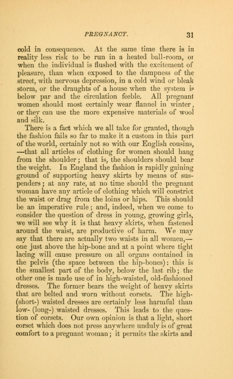 cold in consequence. At the same time there is in reality less risk to be run in a heated ball-room, 01 when the individual is flushed with the excitement of pleasure, than when exposed to the dampness of the street, with nervous depression, in a cold wind or bleak storm, or the draughts of a house when the system i? below par and the circulation feeble. All pregnanl women should most certainly wear flannel in winter, or they can use the more expensive materials of wool and silk. There is a fact which we all take for granted, though the fashion fails so far to make it a custom in this part of the wTorld, certainly not so with our English cousins, —that all articles of clothing for women should hang from the shoulder; that is, the shoulders should bear the weight. In England the fashion is rapidly gaining ground of supporting heavy skirts by means of sus- penders ; at any rate, at no time should the pregnant woman have any article of clothing which will constrict the waist or drag from the loins or hips. This should be an imperative rule; and, indeed, when we come to consider the question of dress in young, growing girls, we will see why it is that heavy skirts, when fastened around the waist, are productive of harm. We may say that there are actually two waists in all women,— one just above the hip-bone and at a point where tight lacing will cause pressure on all organs contained in the pelvis (the space between the hip-bones): this is the smallest part of the body, below the last rib; the other one is made use of in high-waisted, old-fashioned dresses. The former bears the weight of heavy skirts that are belted and worn without corsets. The high- (short-) waisted dresses are certainly less harmful than low- (long-) waisted dresses. This leads to the ques- tion of corsets. Our own opinion is that a light, short corset which does not press anywhere unduly is of great comfort to a pregnant woman; it permits the skirts and