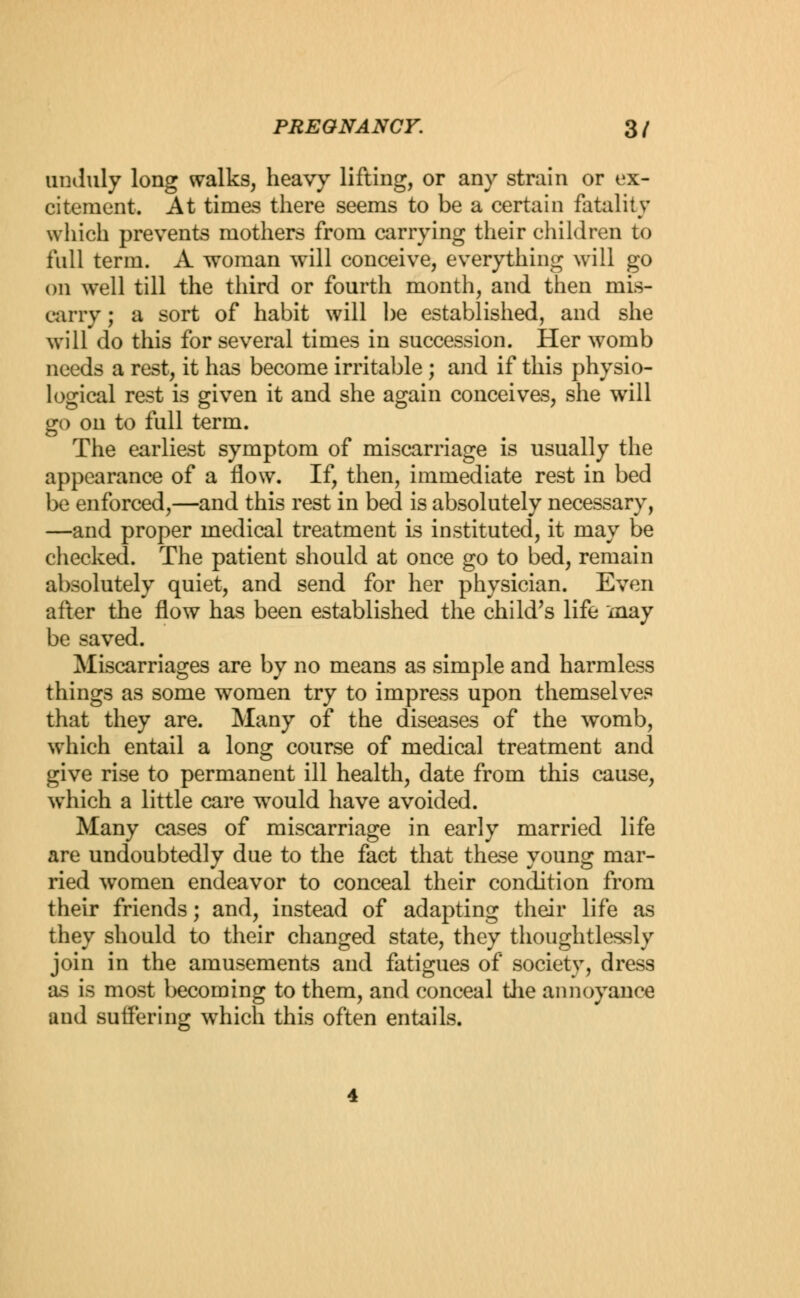 unduly long walks, heavy lifting, or any strain or ex- citement. At times there seems to be a certain fatality which prevents mothers from carrying their children to full term. A woman will conceive, everything will go on well till the third or fourth month, and then mis- carry ; a sort of habit will be established, and she will do this for several times in succession. Her womb needs a rest, it has become irritable ; and if this physio- logical rest is given it and she again conceives, she will go on to full term. The earliest symptom of miscarriage is usually the appearance of a flow. If, then, immediate rest in bed be enforced,—and this rest in bed is absolutely necessary, —and proper medical treatment is instituted, it may be checked. The patient should at once go to bed, remain absolutely quiet, and send for her physician. Even after the flow has been established the child's life may be saved. Miscarriages are by no means as simple and harmless things as some women try to impress upon themselves that they are. Many of the diseases of the womb, which entail a long course of medical treatment and give rise to permanent ill health, date from this cause, which a little care would have avoided. Many cases of miscarriage in early married life are undoubtedly due to the fact that these young mar- ried women endeavor to conceal their condition from their friends; and, instead of adapting their life as they should to their changed state, they thoughtlessly join in the amusements and fatigues of society, dress as is most becoming to them, and conceal the annoyance aud suffering which this often entails.