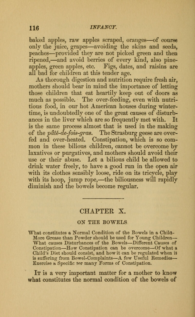 baked apples, raw apples scraped, oranges—of course only the juice, grapes—avoiding the skins and seeds, peaches—provided they are not picked green and then ripened,—and avoid berries of every kind, also pine- apples, green apples, etc. Figs, dates, and raisins are all bad for children at this tender age. As thorough digestion and nutrition require fresh air, mothers should bear in mind the importance of letting those children that eat heartily keep out of doors as much as possible. The over-feeding, even with nutri- tious food, in our hot American houses during winter- time, is undoubtedly one of the great causes of disturb- ances in the liver which are so frequently met with. It is the same process almost that is used in the making of the pate-de-fois-gras. The Strasburg geese are over- fed and over-heated. Constipation, which is so com- mon in these bilious children, cannot be overcome by laxatives or purgatives, and mothers should avoid their use or their abuse. Let a bilious child be allowed to drink water freely, to have a good run in the open air with its clothes sensibly loose, ride on its tricycle, play with its hoop, jump rope,—the biliousness will rapidly diminish and the bowels become regular. CHAPTER X. ON THE BOWELS What constitutes a Normal Condition of the Bowels in a Child- More Grease than Powder should be used for Young Children— What causes Disturbances of the Bowels—Different Causes of Constipation—How Constipation can be overcome—Of what a Child's Diet should consist, and how it can be regulated when it is suffering from Bowel-Complaints—A few Useful Remedies— Exercise a Specific tor many Forms of Constipation. It is a very important matter for a mother to know what constitutes the normal condition of the bowels of