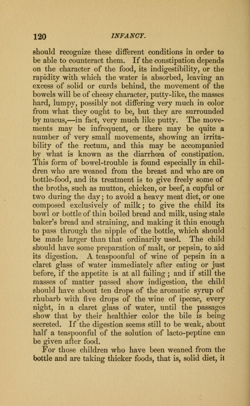 should recognize these different conditions in order to be able to counteract them. If the constipation depends on the character of the food, its indigestibility, or the rapidity with which the water is absorbed, leaving an excess of solid or curds behind, the movement of the bowels will be of cheesy character, putty-like, the masses hard, lumpy, possibly not differing very much in color from what they ought to be, but they are surrounded by mucus,—in fact, very much like putty. The move- ments may be infrequent, or there may be quite a number of very small movements, showing an irrita- bility of the rectum, and this may be accompanied by what is known as the diarrhoea of constipation. This form of bowel-trouble is found especially in chil- dren who are weaned from the breast and who are on bottle-food, and its treatment is to give freely some of the broths, such as mutton, chicken, or beef, a cupful or two during the day; to avoid a heavy meat diet, or one composed exclusively of milk; to give the child its bowl or bottle of thin boiled bread and milk, using stale baker's bread and straining, and making it thin enough to pass through the nipple of the bottle, which should be made larger than that ordinarily used. The child should have some preparation of malt, or pepsin, to aid its digestion. A teaspoonful of wine of pepsin in a claret glass of water immediately after eating or just before, if the appetite is at all failing; and if still the masses of matter passed show indigestion, the child should have about ten drops of the aromatic syrup of rhubarb with five drops of the wine of ipecac, every night, in a claret glass of water, until the passages show that by their healthier color the bile is being secreted. If the digestion seems still to be weak, about half a teaspoonful of the solution of lacto-peptine can be given after food. For those children who have been weaned from the bottle and are taking thicker foods, that is, solid diet, ii