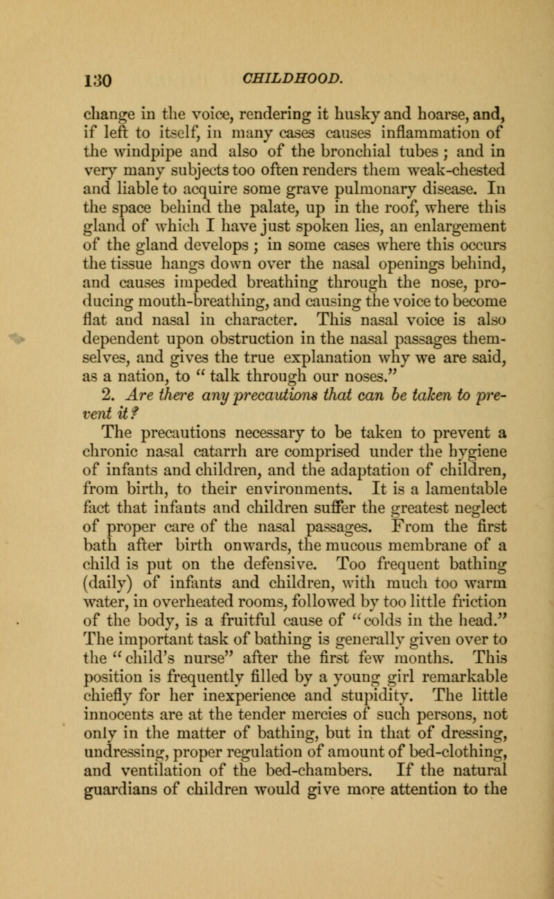 change in the voice, rendering it husky and hoarse, and, if left to itself, in many cases causes inflammation of the windpipe and also of the bronchial tubes ; and in very many subjects too often renders them weak-chested and liable to acquire some grave pulmonary disease. In the space behind the palate, up in the roof, where this gland of which I have just spoken lies, an enlargement of the gland develops ; in some cases where this occurs the tissue hangs down over the nasal openings behind, and causes impeded breathing through the nose, pro- ducing mouth-breathing, and causing the voice to become flat and nasal in character. This nasal voice is also dependent upon obstruction in the nasal passages them- selves, and gives the true explanation why we are said, as a nation, to  talk through our noses. 2. Are there any precautions thai can be taken to 'pre- vent it ? The precautions necessary to be taken to prevent a chronic nasal catarrh are comprised under the hygiene of infants and children, and the adaptation of children, from birth, to their environments. It is a lamentable fact that infants and children suffer the greatest neglect of proper care of the nasal passages. From the first bath after birth onwards, the mucous membrane of a child is put on the defensive. Too frequent bathing (daily) of infants and children, with much too warm water, in overheated rooms, followed by too little friction of the body, is a fruitful cause of  colds in the head. The important task of bathing is generally given over to the  child's nurse after the first few months. This position is frequently filled by a young girl remarkable chiefly for her inexperience and stupidity. The little innocents are at the tender mercies of such persons, not only in the matter of bathing, but in that of dressing, undressing, proper regulation of amount of bed-clothing, and ventilation of the bed-chambers. If the natural guardians of children would give more attention to the