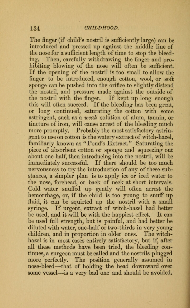 The finger (if child's nostril is sufficiently large) can be introduced and pressed up against the middle line of the nose for a sufficient length of time to stop the bleed- ing. Then, carefully withdrawing the finger and pro- hibiting blowing of the nose will often be sufficient. If the opening of the nostril is too small to allow the finger to be introduced, enough cotton, wool, or soft sponge can be pushed into the orifice to slightly distend the nostril, and pressure made against the outside of the nostril with the finger. If kept up long enough this will often succeed. If the bleeding has been great, or long continued, saturating the cotton with some astringent, such as a weak solution of alum, tannin, or tincture of iron, will cause arrest of the bleeding much more promptly. Probably the most satisfactory astrin- gent to use on cotton is the watery extract of witch-hazel, familiarly known as u Pond's Extract. Saturating the piece of absorbent cotton or sponge and squeezing out about one-half, then introducing into the nostril, will be immediately successful. If there should be too much nervousness to try the introduction of any of these sub- stances, a simpler plan is to apply ice or iced water to the nose, forehead, or back of neck at short intervals. Cold water snuffed up gently will often arrest the hemorrhage, or, if the child is too young to snuff up fluid, it can be squirted up the nostril with a small syringe. If urgent, extract of witch-hazel had better be used, and it will be with the happiest effect. It can be used full strength, but is painful, and had better be diluted with water, one-half or two-thirds in very young children, and in proportion in older ones. The witch- hazel is in most cases entirely satisfactory, but if, after all these methods have been tried, the bleeding con- tinues, a surgeon must be called and the nostrils plugged more perfectly. The position generally assumed in nose-bleed—that of holding the head downward over Borne vessel—is a very bad one and should be avoided.