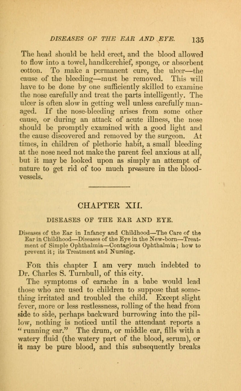 The head should be held erect, and the blood allowed to flow into a towel, handkerchief, sponge, or absorbent cotton. To make a permanent cure, the ulcer—the cause of the bleeding—must be removed. This will have to be done by one sufficiently skilled to examine the nose carefully and treat the parts intelligently. The ulcer is often slow in getting well unless carefully man- aged. If the nose-bleeding arises from some other cause, or during an attack of acute illness, the nose should be promptly examined with a good light and the cause discovered and removed by the surgeon. At times, in children of plethoric habit, a small bleeding at the nose need not make the parent feel anxious at all, but it may be looked upon as simply an attempt of nature to get rid of too much pressure in the blood- vessels. CHAPTER XII. DISEASES OF THE EAR AND EYE. Diseases of the Ear in Infancy and Childhood—The Care of the Ear in Childhood—Diseases of the Eye in the New-born—Treat- ment of Simple Ophthalmia—Contagious Ophthalmia; how to prevent it; its Treatment and Nursing. For this chapter I am very much indebted to Dr. Charles S. Turnbull, of this city. The symptoms of earache in a babe would lead those who are used to children to suppose that some- thing irritated and troubled the child. Except slight fever, more or less restlessness, rolling of the head from side to side, perhaps backward burrowing into the pil- low, nothing is noticed until the attendant reports a  running ear. The drum, or middle ear, fills with a watery fluid (the watery part of the blood, serum), or it may be pure blood, and this subsequently breaks