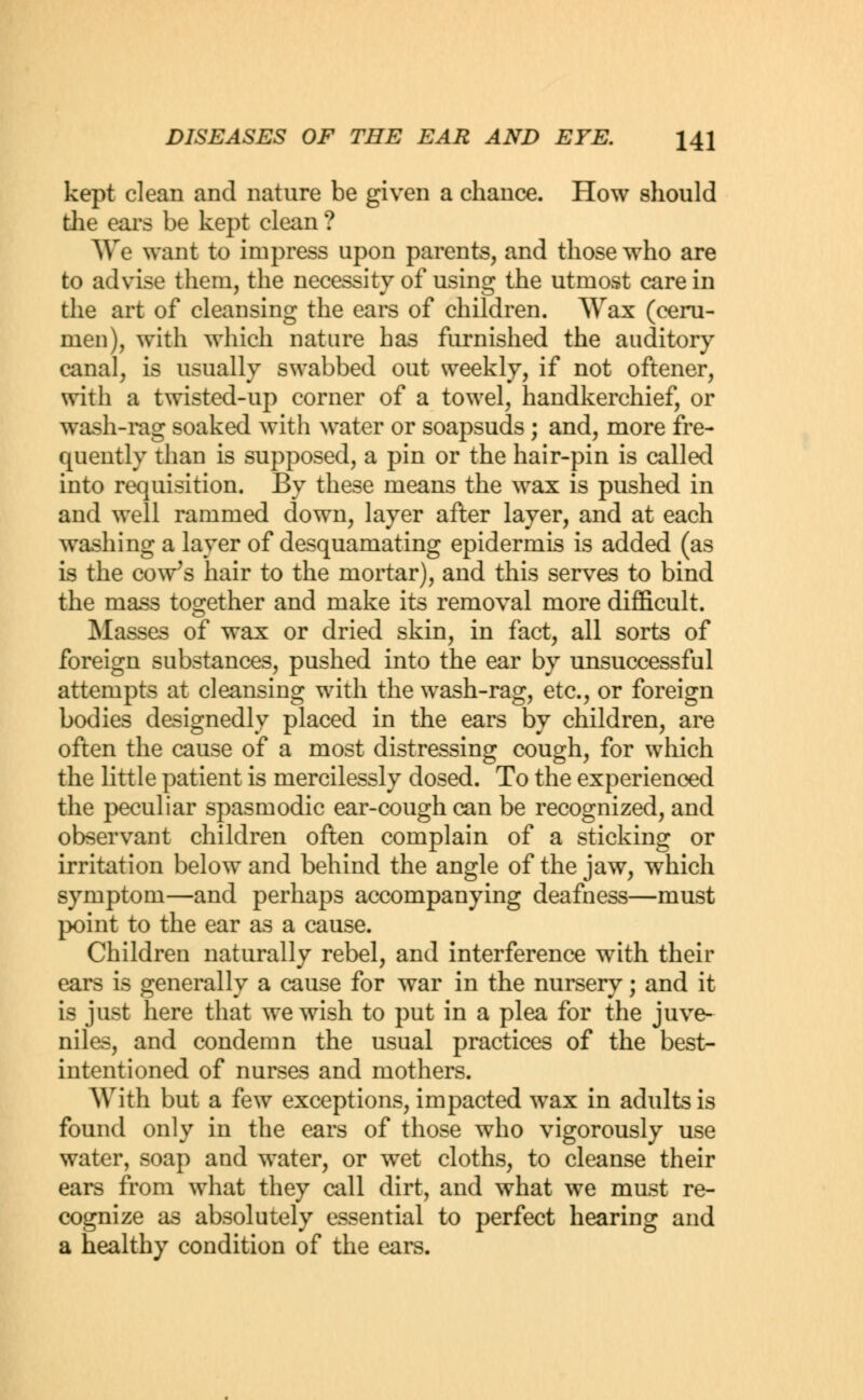 kept clean and nature be given a chance. How should the ears be kept clean ? We want to impress upon parents, and those who are to advise them, the necessity of using the utmost care in the art of cleansing the ears of children. Wax (ceru- men), with which nature has furnished the auditory canal, is usually swabbed out weekly, if not oftener, with a twisted-up corner of a towel, handkerchief, or wash-rag soaked with water or soapsuds ; and, more fre- quently than is supposed, a pin or the hair-pin is called into requisition. By these means the wax is pushed in and well rammed down, layer after layer, and at each washing a layer of desquamating epidermis is added (as is the cow's hair to the mortar), and this serves to bind the mass together and make its removal more difficult. Masses of wax or dried skin, in fact, all sorts of foreign substances, pushed into the ear by unsuccessful attempts at cleansing with the wash-rag, etc., or foreign bodies designedly placed in the ears by children, are often the cause of a most distressing cough, for which the little patient is mercilessly dosed. To the experienced the peculiar spasmodic ear-cough can be recognized, and observant children often complain of a sticking or irritation below and behind the angle of the jaw, which symptom—and perhaps accompanying deafness—must point to the ear as a cause. Children naturally rebel, and interference with their ears is generally a cause for war in the nursery; and it is just here that we wish to put in a plea for the juve- niles, and condemn the usual practices of the best- intentioned of nurses and mothers. With but a few exceptions, impacted wax in adults is found only in the ears of those who vigorously use water, soap and water, or wet cloths, to cleanse their ears from what they call dirt, and what we must re- cognize as absolutely essential to perfect hearing and a healthy condition of the ears.