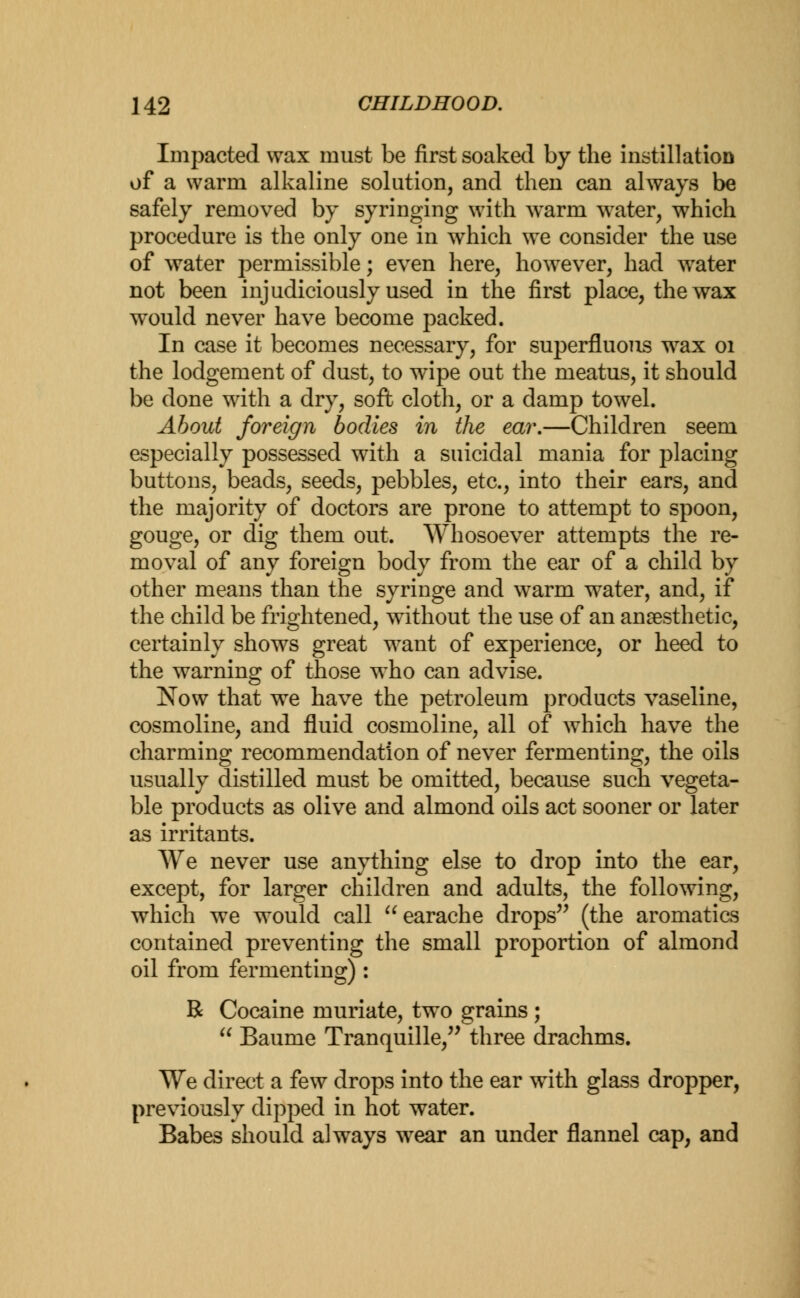 Impacted wax must be first soaked by the instillation of a warm alkaline solution, and then can always be safely removed by syringing with warm water, which procedure is the only one in which we consider the use of water permissible; even here, however, had water not been injudiciously used in the first place, the wax would never have become packed. In case it becomes necessary, for superfluous wrax 01 the lodgement of dust, to wipe out the meatus, it should be done with a dry, soft cloth, or a damp towel. About foreign bodies in the ear.—Children seem especially possessed with a suicidal mania for placing buttons, beads, seeds, pebbles, etc., into their ears, and the majority of doctors are prone to attempt to spoon, gouge, or dig them out. Whosoever attempts the re- moval of any foreign body from the ear of a child by other means than the syringe and warm water, and, if the child be frightened, without the use of an anaesthetic, certainly shows great want of experience, or heed to the warning of those who can advise. Now that we have the petroleum products vaseline, cosmoline, and fluid cosmoline, all of which have the charming recommendation of never fermenting, the oils usually distilled must be omitted, because such vegeta- ble products as olive and almond oils act sooner or later as irritants. We never use anything else to drop into the ear, except, for larger children and adults, the following, which we would call earache drops (the aromatics contained preventing the small proportion of almond oil from fermenting) : R Cocaine muriate, two grains ;  Baume Tranquille, three drachms. We direct a few drops into the ear with glass dropper, previously dipped in hot water. Babes should always wear an under flannel cap, and