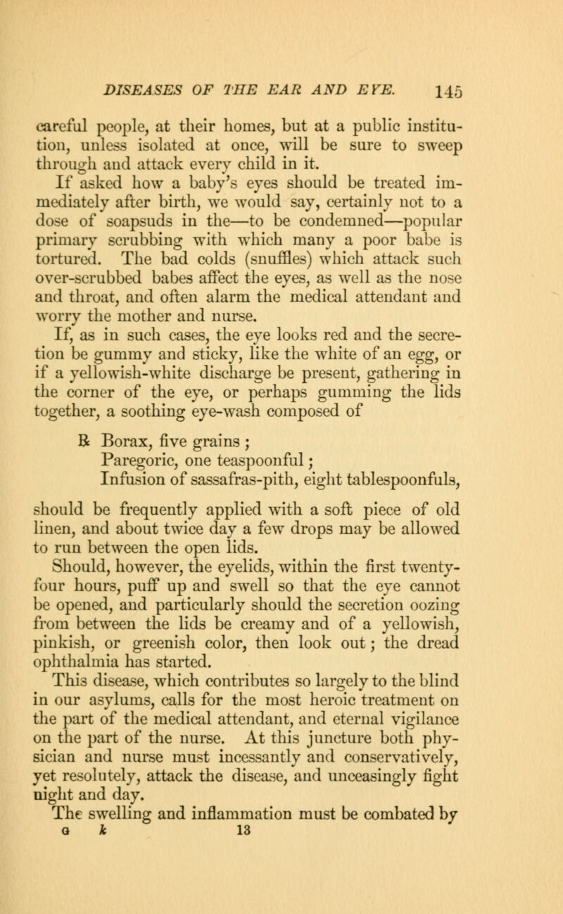 careful people, at their homes, but at a public institu- tion, unless isolated at once, will be sure to sweep through and attack every child in it. If asked how a baby's eyes should be treated im- mediately after birth, we would say, certainly not to a dose of soapsuds in the—to be condemned—popular primary scrubbing with which many a poor babe is tortured. The bad colds (snuffles) which attack such over-scrubbed babes affect the eyes, as well as the nose and throat, and often alarm the medical attendant and worry the mother and nurse. If, as in such cases, the eye looks red and the secre- tion be gummy and sticky, like the white of an egg, or if a yellowish-white discharge be present, gathering in the corner of the eye, or perhaps gumming the lids together, a soothing eye-wash composed of B Borax, five grains ; Paregoric, one teaspoonful; Infusion of sassafras-pith, eight tablespoonfuls, should be frequently applied with a soft piece of old linen, and about twice day a few drops may be allowed to run between the open lids. Should, however, the eyelids, within the first twenty- four hours, puff up and swell so that the eye cannot be opened, and particularly should the secretion oozing from between the lids be creamy and of a yellowish, pinkish, or greenish color, then look out; the dread ophthalmia has started. This disease, which contributes so largely to the blind in our asylums, calls for the most heroic treatment on the part of the medical attendant, and eternal vigilance on the part of the nurse. At this juncture both phy- sician and nurse must incessantly and conservatively, yet resolutely, attack the disease, and unceasingly fight night and day. The swelling and inflammation must be combated by o k 13