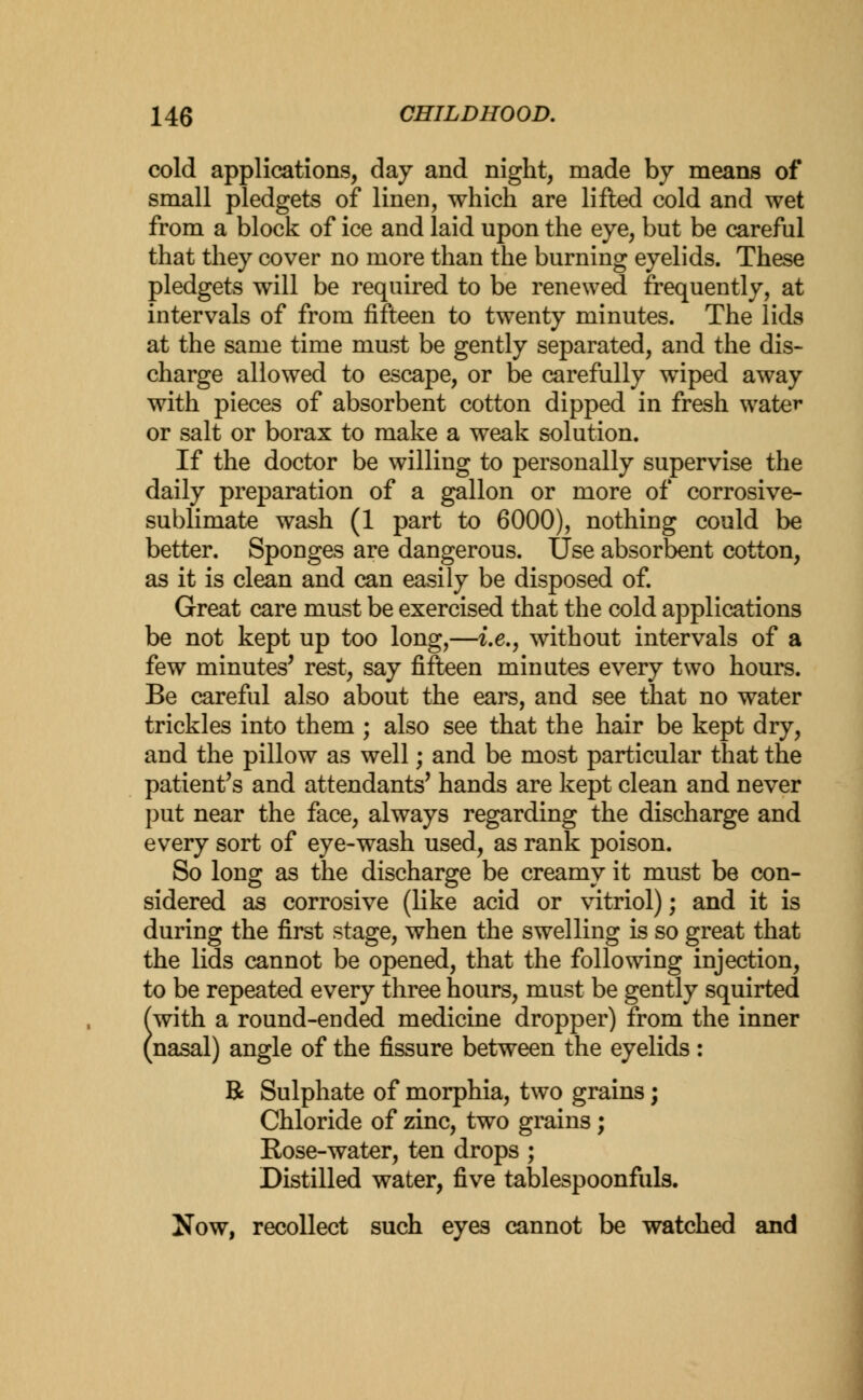 cold applications, day and night, made by means of small pledgets of linen, which are lifted cold and wet from a block of ice and laid upon the eye, but be careful that they cover no more than the burning eyelids. These pledgets will be required to be renewed frequently, at intervals of from fifteen to twenty minutes. The lids at the same time must be gently separated, and the dis- charge allowed to escape, or be carefully wiped away with pieces of absorbent cotton dipped in fresh water or salt or borax to make a weak solution. If the doctor be willing to personally supervise the daily preparation of a gallon or more of corrosive- sublimate wash (1 part to 6000), nothing could be better. Sponges are dangerous. Use absorbent cotton, as it is clean and can easily be disposed of. Great care must be exercised that the cold applications be not kept up too long,—i.e., without intervals of a few minutes' rest, say fifteen minutes every two hours. Be careful also about the ears, and see that no water trickles into them ; also see that the hair be kept dry, and the pillow as well; and be most particular that the patient's and attendants' hands are kept clean and never put near the face, always regarding the discharge and every sort of eye-wash used, as rank poison. So long as the discharge be creamy it must be con- sidered as corrosive (like acid or vitriol); and it is during the first stage, when the swelling is so great that the lids cannot be opened, that the following injection, to be repeated every three hours, must be gently squirted (with a round-ended medicine dropper) from the inner (nasal) angle of the fissure between the eyelids: R Sulphate of morphia, two grains; Chloride of zinc, two grains ; Rose-water, ten drops ; Distilled water, five tablespoonfuls. Now, recollect such eyes cannot be watched and