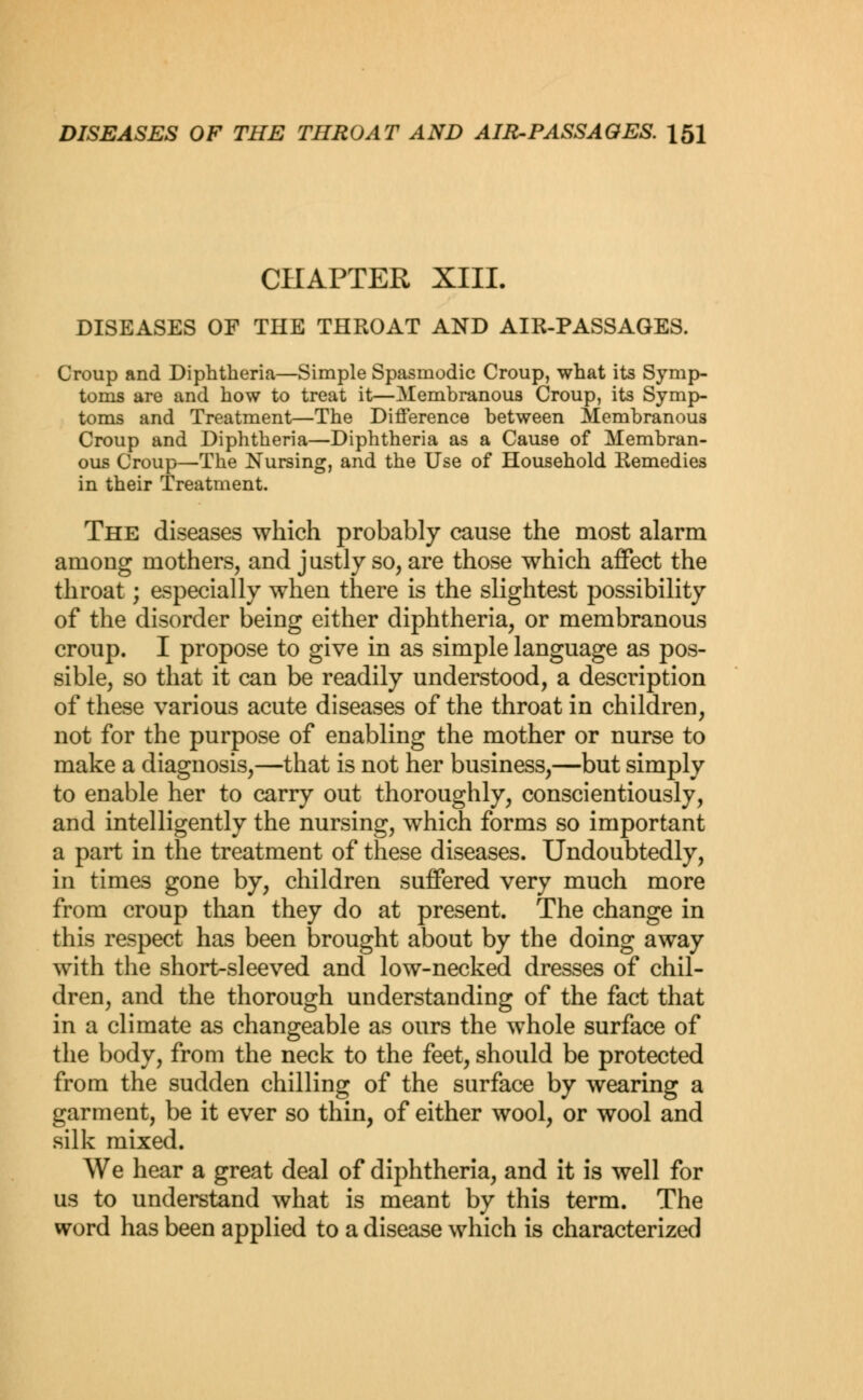 CHAPTER XIII. DISEASES OF THE THROAT AND AIR-PASSAGES. Croup and Diphtheria—Simple Spasmodic Croup, what its Symp- toms are and how to treat it—Membranous Croup, its Symp- toms and Treatment—The Difference between Membranous Croup and Diphtheria—Diphtheria as a Cause of Membran- ous Croup—The Nursing, and the Use of Household Remedies in their Treatment. The diseases which probably cause the most alarm among mothers, and justly so, are those which affect the throat; especially when there is the slightest possibility of the disorder being either diphtheria, or membranous croup. I propose to give in as simple language as pos- sible, so that it can be readily understood, a description of these various acute diseases of the throat in children, not for the purpose of enabling the mother or nurse to make a diagnosis,—that is not her business,—but simply to enable her to carry out thoroughly, conscientiously, and intelligently the nursing, which forms so important a part in the treatment of these diseases. Undoubtedly, in times gone by, children suffered very much more from croup than they do at present. The change in this respect has been brought about by the doing away with the short-sleeved and low-necked dresses of chil- dren, and the thorough understanding of the fact that in a climate as changeable as ours the whole surface of the body, from the neck to the feet, should be protected from the sudden chilling of the surface by wearing a garment, be it ever so thin, of either wool, or wool and silk mixed. We hear a great deal of diphtheria, and it is well for us to understand what is meant by this term. The word has been applied to a disease which is characterized