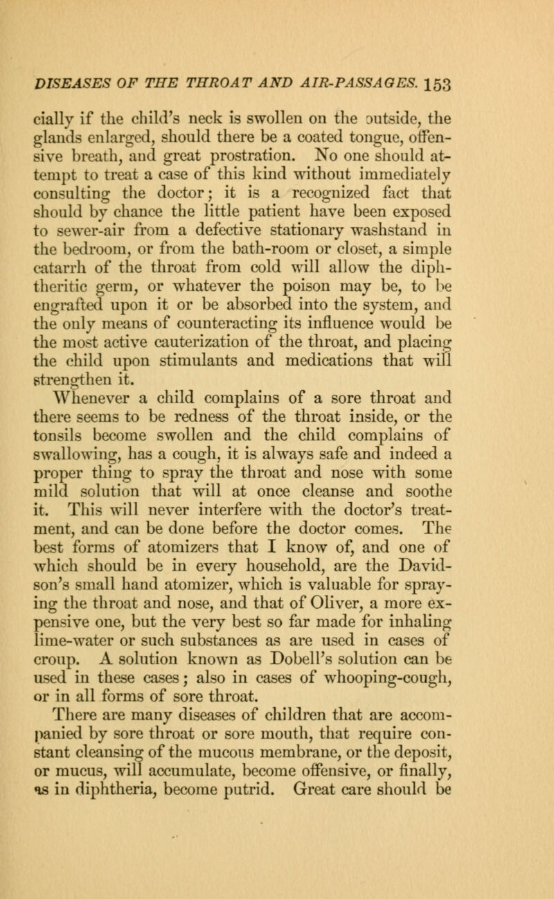 (dally if the child's neck is swollen on the outside, the glands enlarged, should there be a coated tongue, offen- sive breath, aud great prostration. No one should at- tempt to treat a case of this kind without immediately consulting the doctor; it is a recognized fact that should by chance the little patient have been exposed to sewer-air from a defective stationary washstand in the bedroom, or from the bath-room or closet, a simple catarrh of the throat from cold will allow the diph- theritic germ, or whatever the poison may be, to be engrafted upon it or be absorbed into the system, and the only means of counteracting its influence would be the most active cauterization of the throat, and placing the child upon stimulants and medications that will strengthen it. Whenever a child complains of a sore throat and there seems to be redness of the throat inside, or the tonsils become swollen and the child complains of swallowing, has a cough, it is always safe and indeed a proper thing to spray the throat and nose with some mild solution that will at once cleanse and soothe it. This will never interfere with the doctor's treat- ment, and can be done before the doctor comes. The best forms of atomizers that I know of, and one of which should be in every household, are the David- son's small hand atomizer, which is valuable for spray- ing the throat and nose, and that of Oliver, a more ex- pensive one, but the very best so far made for inhaling lime-water or such substances as are used in cases of croup. A solution known as Dobell's solution can be used in these cases; also in cases of whooping-cough, or in all forms of sore throat. There are many diseases of children that are accom- panied by sore throat or sore mouth, that require con- stant cleansing of the mucous membrane, or the deposit, or mucus, will accumulate, become offensive, or finally, as in diphtheria, become putrid. Great care should be