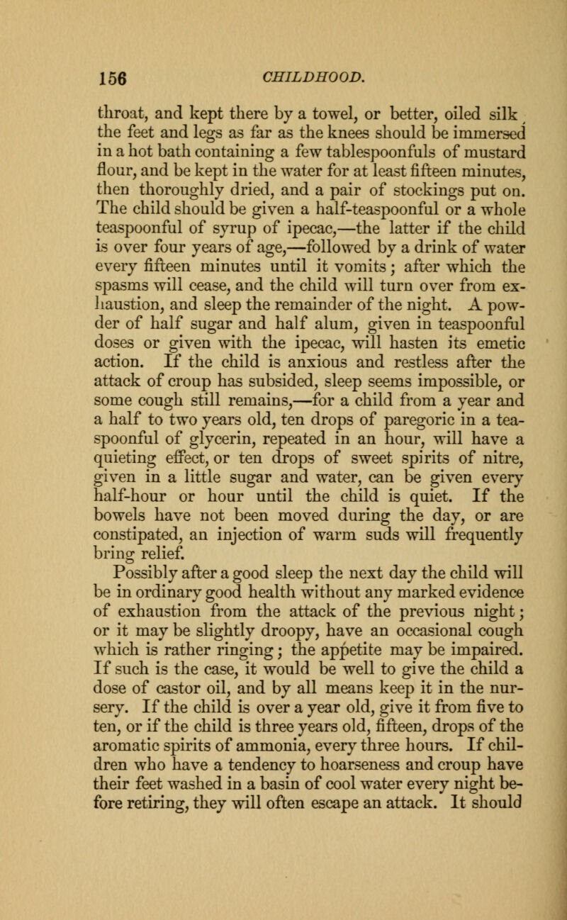 throat, and kept there by a towel, or better, oiled silk the feet and legs as far as the knees should be immersed in a hot bath containing a few tablespoonfuls of mustard flour, and be kept in the water for at least fifteen minutes, then thoroughly dried, and a pair of stockings put on. The child should be given a half-teaspoonful or a whole teaspoonful of syrup of ipecac,—the latter if the child is over four years of age,—followed by a drink of water every fifteen minutes until it vomits; after which the spasms will cease, and the child will turn over from ex- haustion, and sleep the remainder of the night. A pow- der of half sugar and half alum, given in teaspoonful doses or given with the ipecac, will hasten its emetic action. If the child is anxious and restless after the attack of croup has subsided, sleep seems impossible, or some cough still remains,—for a child from a year and a half to two years old, ten drops of paregoric in a tea- spoonful of glycerin, repeated in an hour, will have a quieting effect, or ten drops of sweet spirits of nitre, given in a little sugar and water, can be given every half-hour or hour until the child is quiet. If the bowels have not been moved during the day, or are constipated, an injection of warm suds will frequently bring relief. Possibly after a good sleep the next day the child will be in ordinary good health without any marked evidence of exhaustion from the attack of the previous night; or it may be slightly droopy, have an occasional cough which is rather ringing; the appetite may be impaired. If such is the case, it would be well to give the child a dose of castor oil, and by all means keep it in the nur- sery. If the child is over a year old, give it from five to ten, or if the child is three years old, fifteen, drops of the aromatic spirits of ammonia, every three hours. If chil- dren who have a tendency to hoarseness and croup have their feet washed in a basin of cool water every night be- fore retiring, they will often escape an attack. It should