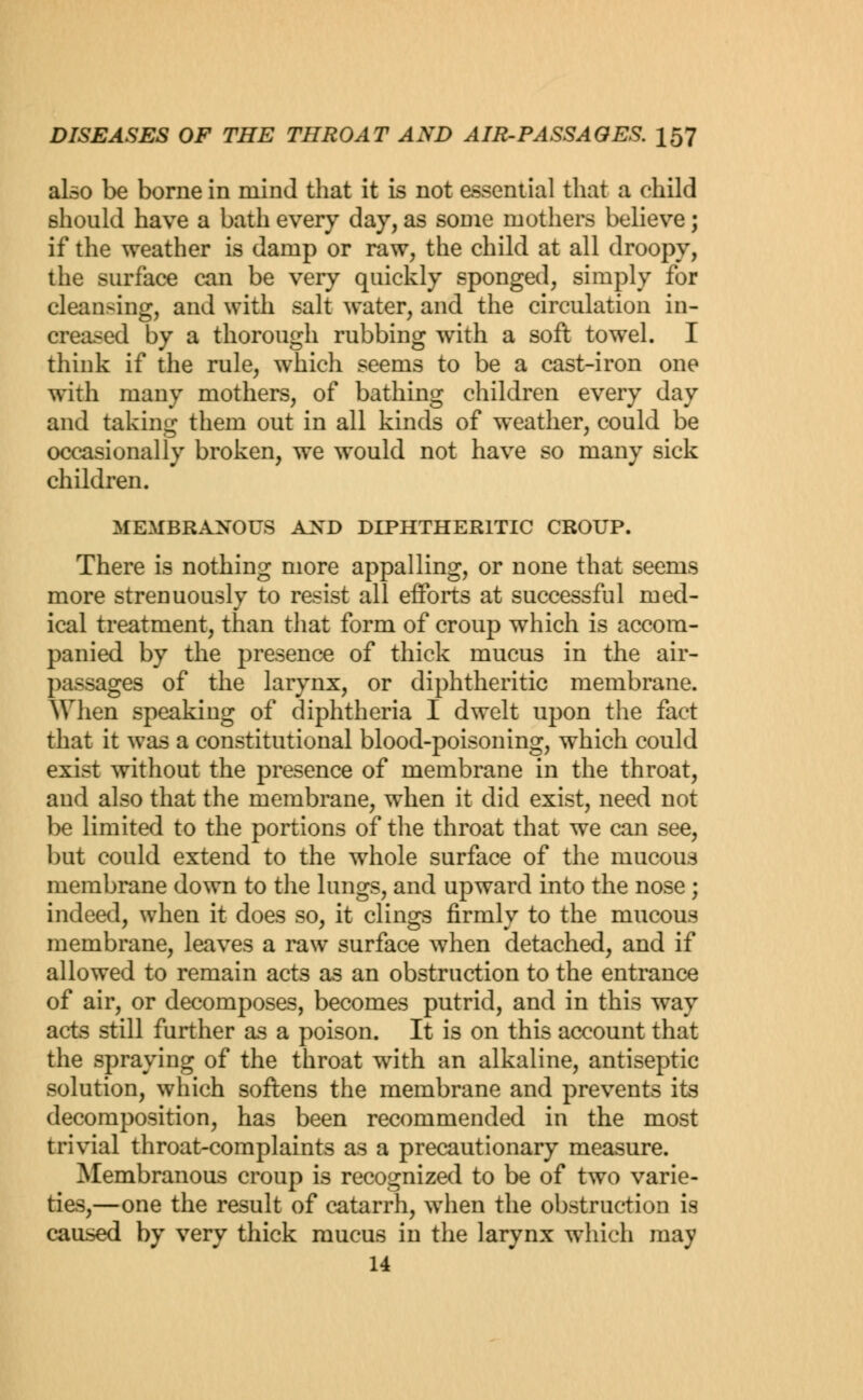 also be borne in mind that it is not essential that a child should have a bath every day, as some mothers believe; if the weather is damp or raw, the child at all droopy, the surface can be very quickly sponged, simply for cleansing, and with salt water, and the circulation in- creased by a thorough rubbing with a soft towel. I think if the rule, which seems to be a cast-iron one with many mothers, of bathing children every day and taking them out in all kinds of weather, could be occasionally broken, we would not have so many sick children. MEMBRANOUS AND DIPHTHERITIC CROUP. There is nothing more appalling, or none that seems more strenuously to resist all efforts at successful med- ical treatment, than that form of croup which is accom- panied by the presence of thick mucus in the air- passagea of the larynx, or diphtheritic membrane. When speaking of diphtheria I dwelt upon the fact that it was a constitutional blood-poisoning, which could exist without the presence of membrane in the throat, and also that the membrane, when it did exist, need not be limited to the portions of the throat that we can see, but could extend to the whole surface of the mucous membrane down to the lungs, and upward into the nose; indeed, when it does so, it clings firmly to the mucous membrane, leaves a raw surface when detached, and if allowed to remain acts as an obstruction to the entrance of air, or decomposes, becomes putrid, and in this way acts still further as a poison. It is on this account that the spraying of the throat with an alkaline, antiseptic solution, which softens the membrane and prevents its decomposition, has been recommended in the most trivial throat-complaints as a precautionary measure. Membranous croup is recognized to be of two varie- ties,—one the result of catarrh, when the obstruction is caused by very thick mucus in the larynx which may 14