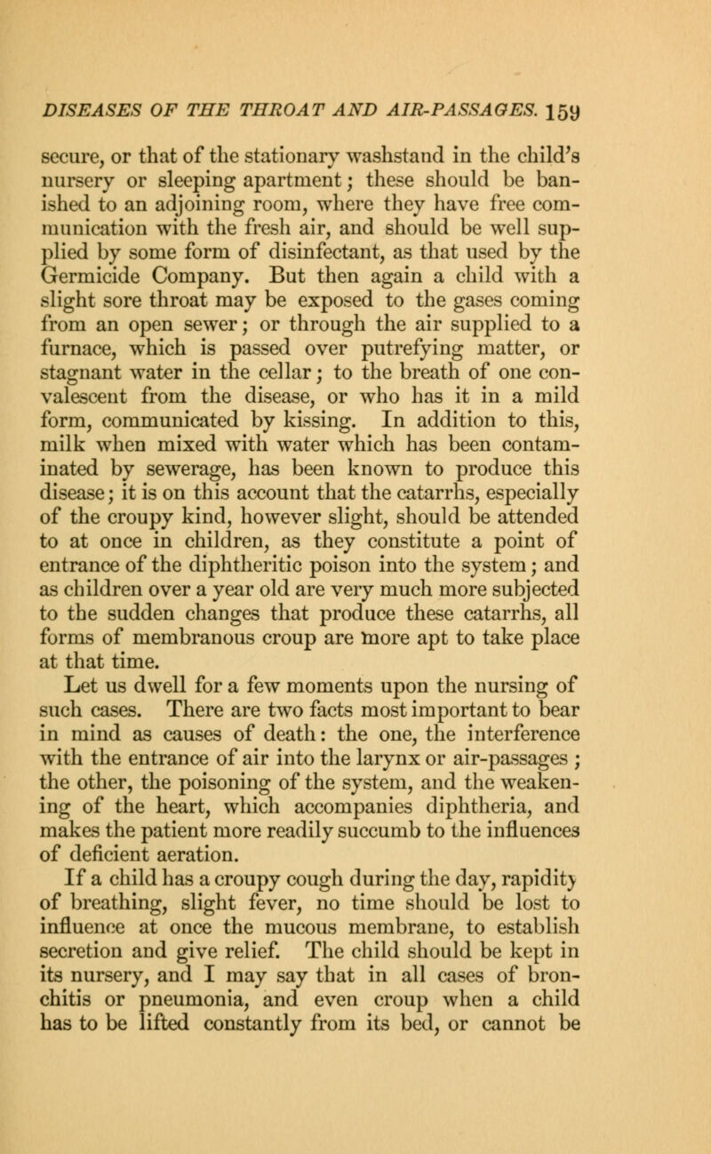 secure, or that of the stationary washstand in the child's nursery or sleeping apartment; these should be ban- ished to an adjoining room, where they have free com- munication with the fresh air, and should be well sup- plied by some form of disinfectant, as that used by the Germicide Company. But then again a child with a slight sore throat may be exposed to the gases coming from an open sewer; or through the air supplied to a furnace, which is passed over putrefying matter, or stagnant water in the cellar; to the breath of one con- valescent from the disease, or who has it in a mild form, communicated by kissing. In addition to this, milk when mixed with water which has been contam- inated by sewerage, has been known to produce this disease; it is on this account that the catarrhs, especially of the croupy kind, however slight, should be attended to at once in children, as they constitute a point of entrance of the diphtheritic poison into the system; and as children over a year old are very much more subjected to the sudden changes that produce these catarrhs, all forms of membranous croup are more apt to take place at that time. Let us dwell for a few moments upon the nursing of such cases. There are two facts most important to bear in mind as causes of death: the one, the interference with the entrance of air into the larynx or air-passages ; the other, the poisoning of the system, and the weaken- ing of the heart, which accompanies diphtheria, and makes the patient more readily succumb to the influences of deficient aeration. If a child has a croupy cough during the day, rapidity of breathing, slight fever, no time should be lost to influence at once the mucous membrane, to establish secretion and give relief. The child should be kept in its nursery, and I may say that in all cases of bron- chitis or pneumonia, and even croup when a child has to be lifted constantly from its bed, or cannot be