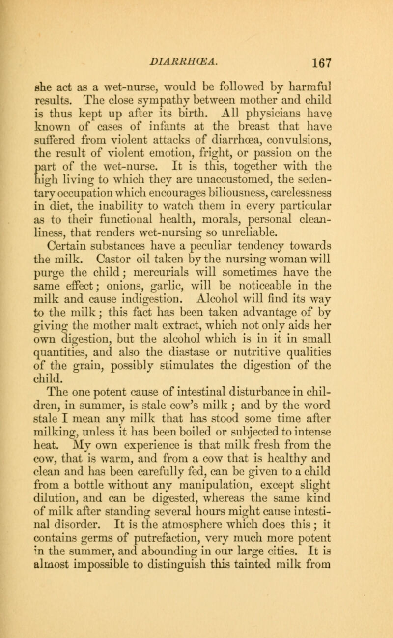 she act as a wet-nurse, would be followed by harmful results. The close sympathy between mother and child is thus kept up after its birth. All physicians have known of cases of infants at the breast that have suffered from violent attacks of diarrhoea, convulsions, the result of violent emotion, fright, or passion on the part of the wet-nurse. It is this, together with the high living to which they are unaccustomed, the seden- tary occupation which encourages biliousness, carelessness in diet, the inability to watch them in every particular as to their functional health, morals, personal clean- liness, that renders wet-nursing so unreliable. Certain substances have a peculiar tendency towards the milk. Castor oil taken by the nursing woman will purge the child; mercurials will sometimes have the same effect; onions, garlic, will be noticeable in the milk and cause indigestion. Alcohol will find its way to the milk; this fact has been taken advantage of by giving the mother malt extract, which not only aids her own digestion, but the alcohol which is in it in small quantities, and also the diastase or nutritive qualities of the grain, possibly stimulates the digestion of the child. The one potent cause of intestinal disturbance in chil- dren, in summer, is stale cow's milk ; and by the word stale I mean any milk that has stood some time after milking, unless it has been boiled or subjected to intense heat. My own experience is that milk fresh from the cow, that is warm, and from a cow that is healthy and clean and has been carefully fed, can be given to a child from a bottle without any manipulation, except slight dilution, and can be digested, whereas the same kind of milk after standing several hours might cause intesti- nal disorder. It is the atmosphere which does this ; it contains germs of putrefaction, very much more potent ;n the summer, and abounding in our large cities. It is almost impossible to distinguish this tainted milk from