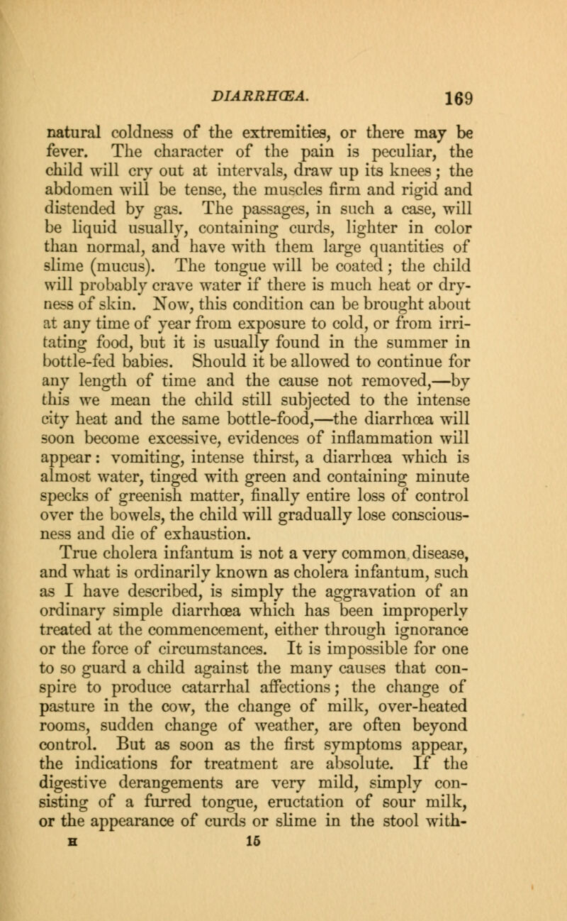 natural coldness of the extremities, or there may be fever. The character of the pain is peculiar, the child will cry out at intervals, draw up its knees; the abdomen will be tense, the muscles firm and rigid and distended by gas. The passages, in such a case, will be liquid usually, containing curds, lighter in color than normal, and have with them large quantities of slime (mucus). The tongue will be coated; the child will probably crave water if there is much heat or dry- ness of skin. Now, this condition can be brought about at any time of year from exposure to cold, or from irri- tating food, but it is usually found in the summer in bottle-fed babies. Should it be allowed to continue for any length of time and the cause not removed,—by this we mean the child still subjected to the intense city heat and the same bottle-food,—the diarrhoea will soon become excessive, evidences of inflammation will appear: vomiting, intense thirst, a diarrhoea which is almost water, tinged with green and containing minute specks of greenish matter, finally entire loss of control over the bowels, the child will gradually lose conscious- ness and die of exhaustion. True cholera infantum is not a very common, disease, and what is ordinarily known as cholera infantum, such as I have described, is simply the aggravation of an ordinary simple diarrhoea which has been improperly treated at the commencement, either through ignorance or the force of circumstances. It is impossible for one to so guard a child against the many causes that con- spire to produce catarrhal affections; the change of pasture in the cow, the change of milk, over-heated rooms, sudden change of weather, are often beyond control. But as soon as the first symptoms appear, the indications for treatment are absolute. If the digestive derangements are very mild, simply con- sisting of a furred tongue, eructation of sour milk, or the appearance of curds or slime in the stool with- H 15