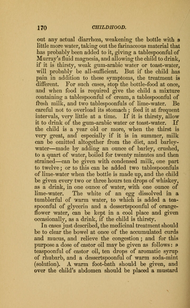 out any actual diarrhoea, weakening the bottle with a little more water, taking out the farinaceous material that has probably been added to it, giving a tablespoonful of Murray's fluid magnesia, and allowing the child to drink, if it is thirsty, weak gum-arabic water or toast-water, will probably be all-sufficient. But if the child has pain in addition to these symptoms, the treatment is different. For such cases, stop the bottle-food at once, and when food is required give the child a mixture containing a tablespoonful of cream, a tablespoonful of fresh milk, and two tablespoonfuls of lime-water. Be careful not to overload its stomach ; feed it at frequent intervals, very little at a time. If it is thirsty, allow it to drink of the gum-arabic water or toast-water. If the child is a year old or more, when the thirst is very great, and especially if it is in summer, milk can be omitted altogether from the diet, and barley- water—made by adding an ounce of barley, crushed, to a quart of water, boiled for twenty minutes and then strained—can be given with condensed milk, one part to twelve; or to this can be added two tablespoonfuls of lime-water when the bottle is made up, and the child be given every two or three hours ten drops of whiskey, as a drink, in one ounce of water, with one ounce of lime-water. The white of an egg dissolved in a tumblerful of ^arm water, to which is added a tea- spoonful of glycerin and a dessertspoonful of orange- flower water, can be kept in a cool place and given occasionally, as a drink, if the child is thirsty. In cases just described, the medicinal treatment should be to clear the bowel at once of the accumulated curds and mucus, and relieve the congestion ; and for this purpose a dose of castor oil may be given as follows: a teaspoonful of castor oil, ten drops of aromatic syrup of rhubarb, and a dessertspoonful of warm soda-mint (solution). A warm foot-bath should be given, and over the child's abdomen should be placed a mustard