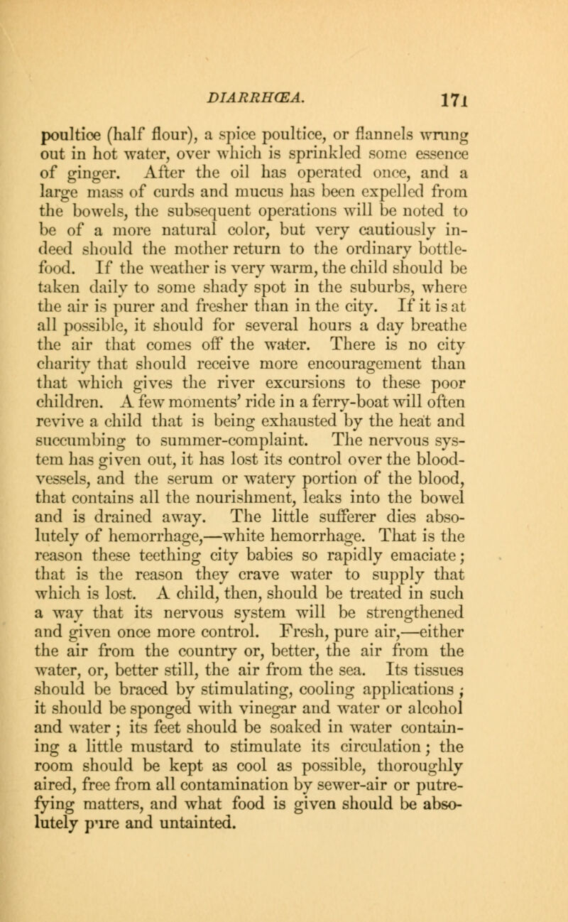 poultice (half flour), a spice poultice, or flannels wrung out in hot water, over which is sprinkled some essence of ginger. After the oil has operated once, and a large mass of curds and mucus has been expelled from the bowels, the subsequent operations wrill be noted to be of a more natural color, but very cautiously in- deed should the mother return to the ordinary bottle- food. If the weather is very warm, the child should be taken daily to some shady spot in the suburbs, where the air is purer and fresher than in the city. If it is at all possible, it should for several hours a day breathe the air that comes off the water. There is no city charity that should receive more encouragement than that which gives the river excursions to these poor children. A few moments' ride in a ferry-boat will often revive a child that is being exhausted by the heat and succumbing to summer-complaint. The nervous sys- tem has given out, it has lost its control over the blood- vessels, and the serum or watery portion of the blood, that contains all the nourishment, leaks into the bowel and is drained away. The little sufferer dies abso- lutely of hemorrhage,—white hemorrhage. That is the reason these teething city babies so rapidly emaciate; that is the reason they crave water to supply that which is lost. A child, then, should be treated in such a way that its nervous system will be strengthened and given once more control. Fresh, pure air,—either the air from the country or, better, the air from the water, or, better still, the air from the sea. Its tissues should be braced by stimulating, cooling applications ; it should be sponged with vinegar and water or alcohol and water ; its feet should be soaked in water contain- ing a little mustard to stimulate its circulation; the room should be kept as cool as possible, thoroughly aired, free from all contamination by sewer-air or putre- fying matters, and what food is given should be abso- lutely pure and untainted.