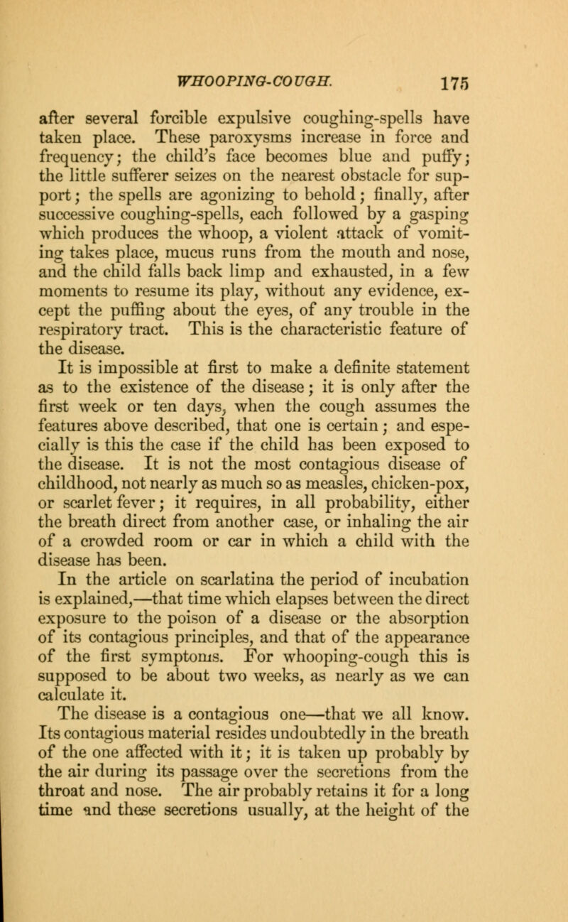 after several forcible expulsive coughing-spells have taken place. These paroxysms increase in force and frequency; the child's face becomes blue and puffy; the little sufferer seizes on the nearest obstacle for sup- port ; the spells are agonizing to behold; finally, after successive coughing-spells, each followed by a gasping which produces the whoop, a violent attack of vomit- ing takes place, mucus runs from the mouth and nose, and the child falls back limp and exhausted, in a few moments to resume its play, without any evidence, ex- cept the puffing about the eyes, of any trouble in the respiratory tract. This is the characteristic feature of the disease. It is impossible at first to make a definite statement as to the existence of the disease; it is only after the first week or ten days, when the cough assumes the features above described, that one is certain; and espe- cially is this the case if the child has been exposed to the disease. It is not the most contagious disease of childhood, not nearly as much so as measles, chicken-pox, or scarlet fever; it requires, in all probability, either the breath direct from another case, or inhaling the air of a crowded room or car in which a child with the disease has been. In the article on scarlatina the period of incubation is explained,—that time which elapses between the direct exposure to the poison of a disease or the absorption of its contagious principles, and that of the appearance of the first symptoms. For whooping-cough this is supposed to be about two weeks, as nearly as we can calculate it. The disease is a contagious one—that we all know. Its contagious material resides undoubtedly in the breath of the one affected with it; it is taken up probably by the air during its passage over the secretions from the throat and nose. The air probably retains it for a long time and these secretions usually, at the height of the