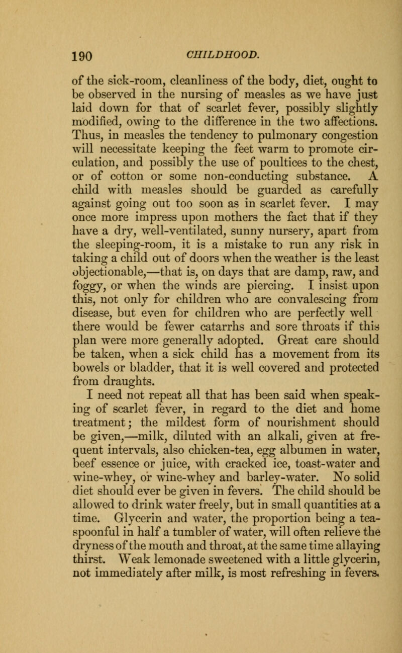 of the sick-room, cleanliness of the body, diet, ought to be observed in the nursing of measles as we have just laid down for that of scarlet fever, possibly slightly modified, owing to the difference in the two affections. Thus, in measles the tendency to pulmonary congestion will necessitate keeping the feet warm to promote cir- culation, and possibly the use of poultices to the chest, or of cotton or some non-conducting substance. A child with measles should be guarded as carefully against going out too soon as in scarlet fever. I may once more impress upon mothers the fact that if they have a dry, well-ventilated, sunny nursery, apart from the sleeping-room, it is a mistake to run any risk in taking a child out of doors when the weather is the least objectionable,—that is, on days that are damp, raw, and foggy, or when the winds are piercing. I insist upon this, not only for children who are convalescing from disease, but even for children who are perfectly well there would be fewer catarrhs and sore throats if this plan were more generally adopted. Great care should be taken, when a sick child has a movement from its bowels or bladder, that it is well covered and protected from draughts. I need not repeat all that has been said when speak- ing of scarlet fever, in regard to the diet and home treatment; the mildest form of nourishment should be given,—milk, diluted with an alkali, given at fre- quent intervals, also chicken-tea, egg albumen in water, beef essence or juice, with cracked ice, toast-water and wine-whey, or wine-whey and barley-water. No solid diet should ever be given in fevers. The child should be allowed to drink water freely, but in small quantities at a time. Glycerin and water, the proportion being a tea- spoonful in half a tumbler of water, will often relieve the dryness of the mouth and throat, at the same time allaying thirst. Weak lemonade sweetened with a little glycerin, not immediately after milk, is most refreshing in fevers,