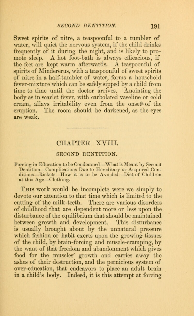 Sweet spirits of nitre, a teaspoonful to a tumbler of water, will quiet the nervous system, if the child drinks frequently of it during the night, and is likely to pro- mote sleep. A hot foot-bath is always efficacious, if the feet are kept warm afterwards. A teaspoonful of spirits of Mindererus, with a teaspoonful of sweet spirits of nitre in a half-tumbler of water/forms a household fever-mixture which can be safely sipped by a child from time to time until the doctor arrives. Anointing the body as in scarlet fever, with carbolated vaseline or cold cream, allays irritability even from the onsefr of the eruption. The room should be darkened, as the eyes are weak. CHAPTER XVIII. SECOND DENTITION. Forcing in Education to be Condemned—What is Meant by Second Dentition—Complications Due to Hereditary or Acquired Con- ditions—Rickets—How it is to be Avoided—Diet of Children at this Age—Clothing. This work would be incomplete were we simply to devote our attention to that time which is limited to the cutting of the milk-teeth. There are various disorders of childhood that are dependent more or less upon the disturbance of the equilibrium that should be maintained between growth and development. This disturbance is usually brought about by the unnatural pressure which fashion or habit exerts upon the growing tissues of the child, by brain-forcing and muscle-cramping, by the want of that freedom and abandonment which gives food for the muscles' growth and carries away the ashes of their destruction, and the pernicious system of over-education, that endeavors to place an adult brain in a child's body. Indeed, it is this attempt at forcing