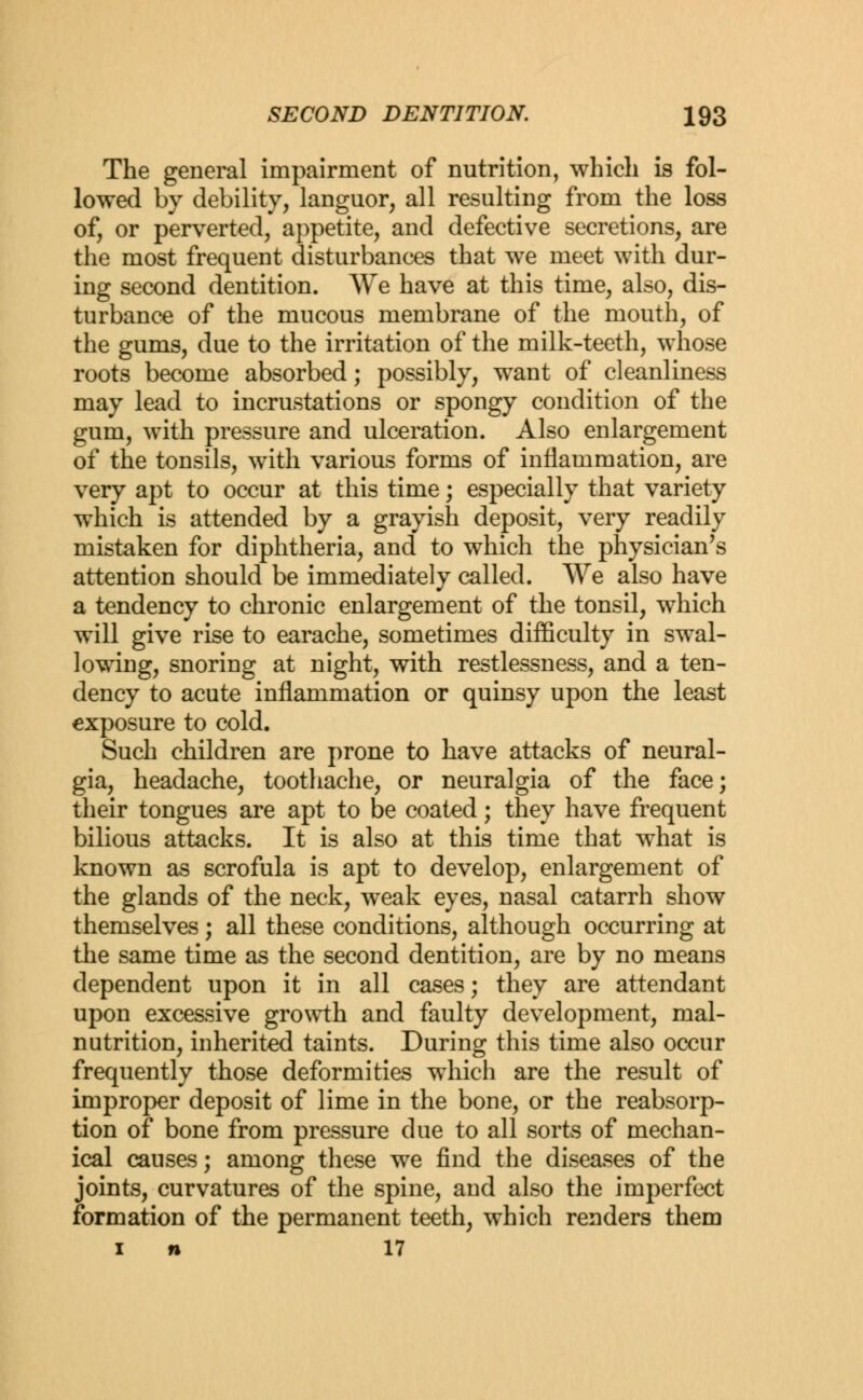 The general impairment of nutrition, which is fol- lowed by debility, languor, all resulting from the loss of, or perverted, appetite, and defective secretions, are the most frequent disturbances that we meet with dur- ing second dentition. We have at this time, also, dis- turbance of the mucous membrane of the mouth, of the gums, due to the irritation of the milk-teeth, whose roots become absorbed; possibly, wTant of cleanliness may lead to incrustations or spongy condition of the gum, with pressure and ulceration. Also enlargement of the tonsils, with various forms of inflammation, are very apt to occur at this time; especially that variety which is attended by a grayish deposit, very readily mistaken for diphtheria, and to which the physician's attention should be immediately called. We also have a tendency to chronic enlargement of the tonsil, which will give rise to earache, sometimes difficulty in swal- lowing, snoring at night, with restlessness, and a ten- dency to acute inflammation or quinsy upon the least exposure to cold. Such children are prone to have attacks of neural- gia, headache, toothache, or neuralgia of the face; their tongues are apt to be coated; they have frequent bilious attacks. It is also at this time that what is known as scrofula is apt to develop, enlargement of the glands of the neck, weak eyes, nasal catarrh show themselves; all these conditions, although occurring at the same time as the second dentition, are by no means dependent upon it in all cases; they are attendant upon excessive growth and faulty development, mal- nutrition, inherited taints. During this time also occur frequently those deformities which are the result of improper deposit of lime in the bone, or the reabsorp- tion of bone from pressure due to all sorts of mechan- ical causes; among these we find the diseases of the joints, curvatures of the spine, and also the imperfect formation of the permanent teeth, which renders them i n 17