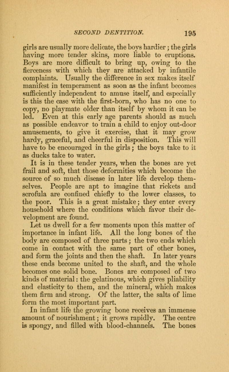 girls are usually more delicate, the boys hardier; the girls having more tender skins, more liable to eruptions. Boys are more difficult to bring up, owing to the fierceness with which they are attacked by infantile complaints. Usually the difference in sex makes itself manifest in temperament as soon as the infant becomes sufficiently independent to amuse itself, and especially is this the case with the first-born, who has no one to copy, no playmate older than itself by whom it can be led. Even at this early age parents should as much as possible endeavor to train a child to enjoy out-door amusements, to give it exercise, that it may grow- hardy, graceful, and cheerful in disposition. This will have to be encouraged in the girls; the boys take to it as ducks take to water. It is in these tender years, when the bones are yet frail and soft, that those deformities which become the source of so much disease in later life develop them- selves. People are apt to imagine that rickets and scrofula are confined chiefly to the lower classes, to the poor. This is a great mistake; they enter every household where the conditions which favor their de- velopment are found. Let us dwell for a few moments upon this matter of importance in infant life. All the long bones of the body are composed of three parts; the two ends which come in contact with the same part of other bones, and form the joints and then the shaft. In later years these ends become united to the shaft, and the whole becomes one solid bone. Bones are composed of two kinds of material: the gelatinous, which gives pliability and elasticity to them, and the mineral, which makes them firm and strong. Of the latter, the salts of lime form the most important part. In infant life the growing bone receives an immense amount of nourishment; it growrs rapidly. The centre is spongy, and filled with blood-channels. The bones