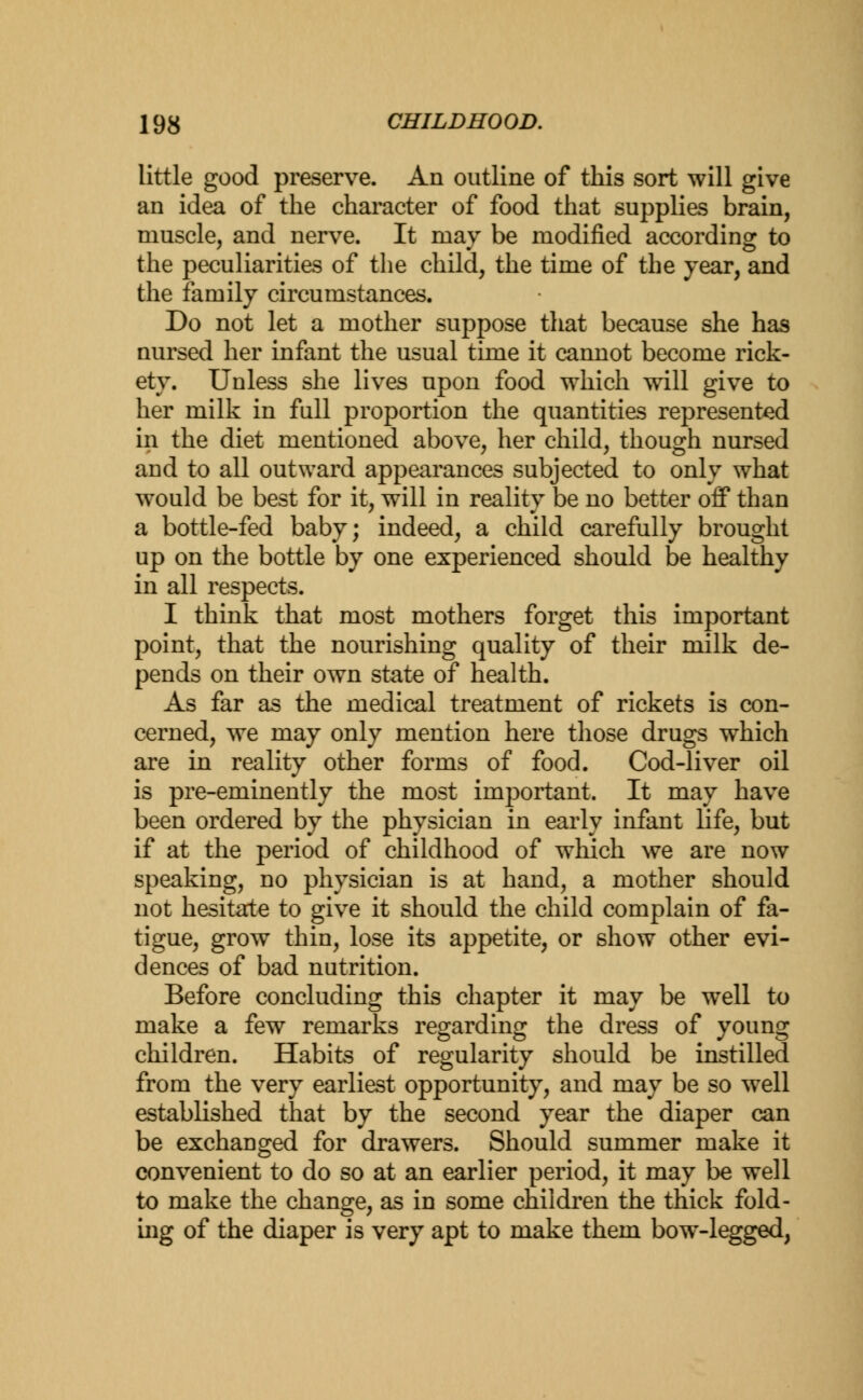 little good preserve. An outline of this sort will give an idea of the character of food that supplies brain, muscle, and nerve. It may be modified according to the peculiarities of the child, the time of the year, and the family circumstances. Do not let a mother suppose that because she has nursed her infant the usual time it cannot become rick- ety. Unless she lives upon food which will give to her milk in full proportion the quantities represented in the diet mentioned above, her child, though nursed and to all outward appearances subjected to only what would be best for it, will in reality be no better off than a bottle-fed baby; indeed, a child carefully brought up on the bottle by one experienced should be healthy in all respects. I think that most mothers forget this important point, that the nourishing quality of their milk de- pends on their own state of health. As far as the medical treatment of rickets is con- cerned, we may only mention here those drugs which are in reality other forms of food. Cod-liver oil is pre-eminently the most important. It may have been ordered by the physician in early infant life, but if at the period of childhood of which we are now speaking, no physician is at hand, a mother should not hesitate to give it should the child complain of fa- tigue, grow thin, lose its appetite, or show other evi- dences of bad nutrition. Before concluding this chapter it may be well to make a few remarks regarding the dress of young children. Habits of regularity should be instilled from the very earliest opportunity, and may be so well established that by the second year the diaper can be exchanged for drawers. Should summer make it convenient to do so at an earlier period, it may be well to make the change, as in some children the thick fold- ing of the diaper is very apt to make them bow-legged,