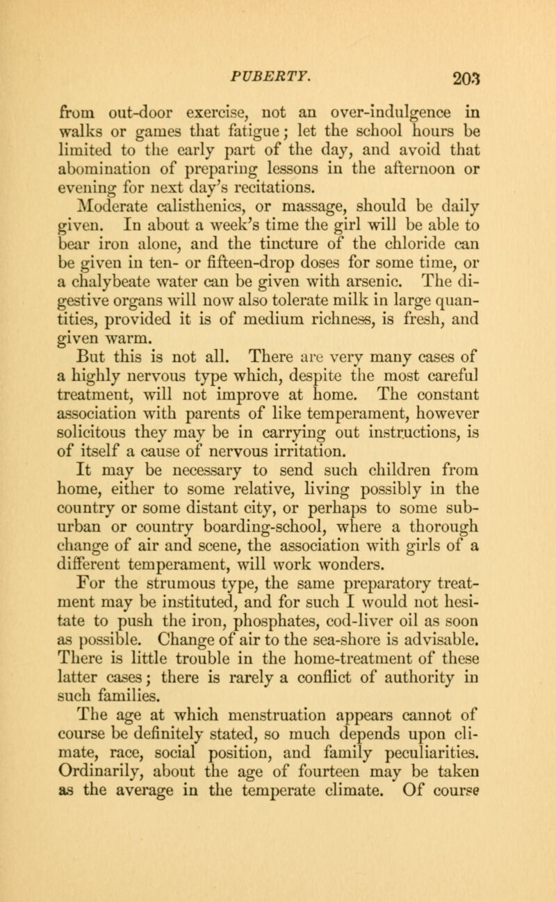 from out-door exercise, not an over-indulgence in walks or games that fatigue; let the school hours be limited to the early part of the day, and avoid that abomination of preparing lessons in the afternoon or evening for next day's recitations. Moderate calisthenics, or massage, should be daily given. In about a week's time the girl will be able to bear iron alone, and the tincture of the chloride can be given in ten- or fifteen-drop doses for some time, or a chalybeate water can be given with arsenic. The di- gestive organs will now also tolerate milk in large quan- tities, provided it is of medium richness, is fresh, and given warm. But this is not all. There are very many cases of a highly nervous type which, despite the most careful treatment, will not improve at home. The constant association with parents of like temperament, however solicitous they may be in carrying out instructions, is of itself a cause of nervous irritation. It may be necessary to send such children from home, either to some relative, living possibly in the country or some distant city, or perhaps to some sub- urban or country boarding-school, where a thorough change of air and scene, the association with girls of a different temperament, will work wonders. For the strumous type, the same preparatory treat- ment may be instituted, and for such I would not hesi- tate to push the iron, phosphates, cod-liver oil as soon as possible. Change of air to the sea-shore is advisable. There is little trouble in the home-treatment of these latter cases; there is rarely a conflict of authority in such families. The age at which menstruation appears cannot of course be definitely stated, so much depends upon cli- mate, race, social position, and family peculiarities. Ordinarily, about the age of fourteen may be taken as the average in the temperate climate. Of course