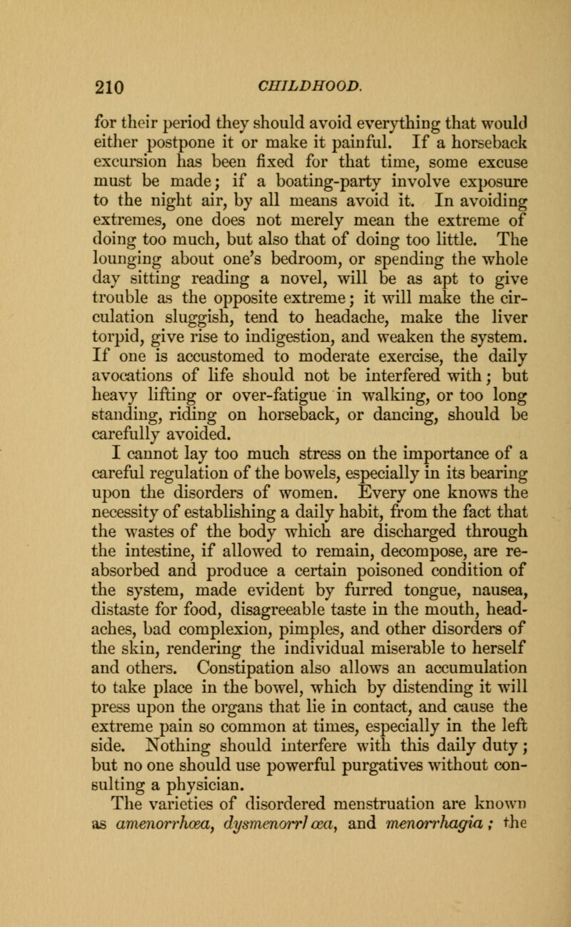 for their period they should avoid everything that would either postpone it or make it painful. If a horseback excursion has been fixed for that time, some excuse must be made; if a boating-party involve exposure to the night air, by all means avoid it. In avoiding extremes, one does not merely mean the extreme of doing too much, but also that of doing too little. The lounging about one's bedroom, or spending the whole day sitting reading a novel, will be as apt to give trouble as the opposite extreme; it will make the cir- culation sluggish, tend to headache, make the liver torpid, give rise to indigestion, and weaken the system. If one is accustomed to moderate exercise, the daily avocations of life should not be interfered with; but heavy lifting or over-fatigue in walking, or too long standing, riding on horseback, or dancing, should be carefully avoided. I cannot lay too much stress on the importance of a careful regulation of the bowels, especially in its bearing upon the disorders of women. Every one knows the necessity of establishing a daily habit, from the fact that the wastes of the body which are discharged through the intestine, if allowed to remain, decompose, are re- absorbed and produce a certain poisoned condition of the system, made evident by furred tongue, nausea, distaste for food, disagreeable taste in the mouth, head- aches, bad complexion, pimples, and other disorders of the skin, rendering the individual miserable to herself and others. Constipation also allows an accumulation to take place in the bowel, which by distending it will press upon the organs that lie in contact, and cause the extreme pain so common at times, especially in the left side. Nothing should interfere with this daily duty; but no one should use powerful purgatives without con- sulting a physician. The varieties of disordered menstruation are known as amenorrhcea, dysmenowJ cea, and mmoiThagia; the