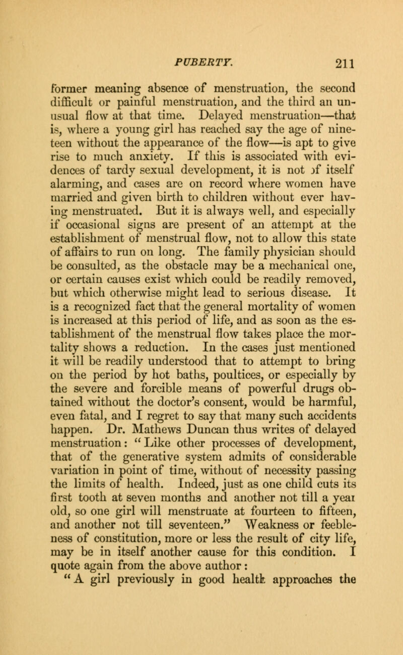 former meaning absence of menstruation, the second difficult or painful menstruation, and the third an un- usual flow at that time. Delayed menstruation—that is, where a young girl has reached say the age of nine- teen without the appearance of the flow—is apt to give rise to much anxiety. If this is associated with evi- dences of tardy sexual development, it is not jf itself alarming, and cases are on record where women have married and given birth to children without ever hav- ing menstruated. But it is always well, and especially if occasional signs are present of an attempt at the establishment of menstrual flow, not to allow this state of affairs to run on long. The family physician should be consulted, as the obstacle may be a mechanical one, or certain causes exist which could be readily removed, but which otherwise might lead to serious disease. It is a recognized fact that the general mortality of women is increased at this period of life, and as soon as the es- tablishment of the menstrual flow takes place the mor- tality shows a reduction. In the cases just mentioned it will be readily understood that to attempt to bring on the period by hot baths, poultices, or especially by the severe and forcible means of powerful drugs ob- tained without the doctor's consent, would be harmful, even fatal, and I regret to say that many such accidents happen. Dr. Mathews Duncan thus writes of delayed menstruation:  Like other processes of development, that of the generative system admits of considerable variation in point of time, without of necessity passing the limits of health. Indeed, just as one child cuts its first tooth at seven months and another not till a yeai old, so one girl will menstruate at fourteen to fifteen, and another not till seventeen. Weakness or feeble- ness of constitution, more or less the result of city life, may be in itself another cause for this condition. I quote again from the above author: A girl previously in good healtk approaches the
